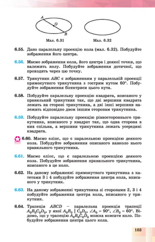 Мал. 6.31 Мал. 6.32
6.55. Дано паралельну проекцію кола (мал. 6.32). Побудуйте
зображення його центра.
6.56. Маємо зображення кола, його центра і деякої точки, що
належить колу. Побудуйте зображення дотичної, що
проходить через цю точку.
6.57. Трикутник АВС є зображенням у паралельній проекції
прямокутного трикутника з гострим кутом 60°. Побу­
дуйте зображення бісектриси цього кута.
6.58. Побудуйте паралельну проекцію квадрата, вписаного у
правильний трикутник так, що дві вершини квадрата
лежать на стороні трикутника, а дві інші вершини на­
лежать відповідно двом іншим сторонам трикутника.
6.59. Побудуйте паралельну проекцію рівностороннього три­
кутника, вписаного у квадрат так, що одна сторона в
них спільна, а вершини трикутника лежать усередині
квадрата.
О 6.60. Маємо еліпс, що є паралельною проекцією деякого
кола. Побудуйте зображення описаного навколо нього
правильного трикутника.
6.61. Маємо еліпс, що є паралельною проекцією деякого
кола. Побудуйте зображення правильного трикутника,
вписаного в це коло.
6.62. На даному зображенні прямокутного трикутника з ка­
тетами 3 і 4 побудуйте зображення центра кола, вписа­
ного у трикутник.
6.63. На даному зображенні трикутника зі сторонами 2, 3 і 4
побудуйте зображення центра кола, вписаного у три­
кутник.
6.64. Трапеція АВСЬ - паралельна проекція трапеції
А 0В0С(іО(і, у якої А 0В0 ЦС0О0, АА0 = 90°, АВ0 = 60°. Ві­
домо, що у трапецію А 0В0С0І )0 можна вписати коло. По­
будуйте зображення центра цього кола.
103
 