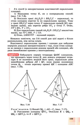 2-й спосіб (з використанням властивостей паралельних
площин).
1) Знаходимо точку К , як у попередньому способі
; (мал. 7.6-7.8).
2) Оскільки грані А А 1Х)1І) і ББ1С1С - паралельні, то
^ січна площина перетне їх по паралельних прямих. Тому
у грані ББ1С1С через точку N паралельно прямій М Ь про­
ведемо пряму, яка перетне ребро СС1 у точці Т. Отже,
И Т II мь, т є сс1.
3) Для паралельних граней А А 1Б1Б і Б Б 1С1С аналогічно
маємо, що ТБ ||М К , Б є СБ.
4) Отже, ІіМ К И Т Р - шуканий переріз.
Неважко помітити, що 2-й спосіб для цієї задачі є більш
раціональним, ніж метод слідів.
Властивості паралельних прямих і площин для побудови
перерізів доцільно використовувати і тоді, коли січна площи­
на за умовою є паралельною деяким прямій або площині, або
двом мимобіжним прямим у многограннику.
І с Ш и ї » Побудувати переріз тетраедра АВС площиною,
• що проходить через точку К , яка лежить усередині тетра­
едра й не належить жодній його грані, паралельно двом
мимобіжним ребрам АВ і фС, коли відомо положення
точки - точки перетину прямої (2К і площини АВС
; (мал. 7.16).
Р о з в ’ я з а н н я . 1) Нехай п АВ = Сх (мал. 7.17).
2) Розглянемо площину С?ССОскі льки К є ?
С (ОСС,), то К е (ОСС,).
і» а
109
 