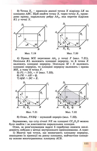 3) Точка Х г - проекція деякої точки X відрізка ЬК на
площину АВС. Щоб знайти точку X , через точку Х 1прове­
демо пряму, паралельну ребру ААг, яка перетне відрізок
К Ь у точці X .
4) Пряма М Х перетинає А А 1 у точці £ (мал. 7.21).
Оскільки К Ь належить площині перерізу, то й точка X
належить площині перерізу. Оскільки М І Х належать
площині перерізу, то площині перерізу належить і пряма
М К , а тому й точка І*1.
5) п £>1^ = IV (мал. 7.22).
6 )Ґ К г л А В = 01.
7) <2М гл £>С = Е.
8) Отже, РЫЕ(} - шуканий переріз (мал. 7.22).
Зауважимо, що слід січної ЫЕ на площині СС1£)1£) можна
було знайти і за властивістю паралельних площин.
Отже, за розв’язуванням задачі 5 спробуємо описати послі­
довність побудов у методі внутрішнього проекціювання. А саме:
1) Маючи три точки, що визначають площину перерізу,
знаходимо їх проекції на деяку площину, найчастіше площи­
ну основи многогранника: площину АСВ.
111
 