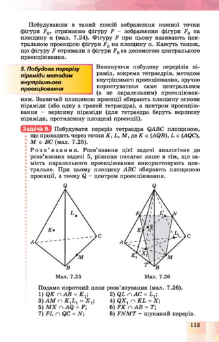 Побудувавши в такий спосіб зображення кожної точки
фігури Е0, отримаємо фігуру Р - зображення фігури .Р0 на
площину а (мал. 7.24). Фігуру Р при цьому називають цен­
тральною проекцією фігури Р 0на площину а. Кажуть також,
що фігуру Е отримали з фігури Е0за допомогою центрального
проекціювання.
5. Побудова перерізу
піраміди методом
внутрішнього
проекціювання
Виконуючи побудову перерізів пі­
рамід, зокрема тетраедрів, методом
внутрішнього проекціювання, зручно
користуватися саме центральним
(а не паралельним) проекціюван-
ням. Зазвичай площиною проекції обирають площину основи
піраміди (або одну з граней тетраедра), а центром проекцію­
вання - вершину піраміди (для тетраедра беруть вершину
піраміди, протилежну площині проекції).
Щ . Ь Ш М Побудувати переріз тетраедра ОАВС площиною,
що проходить через точки К , Ь, М , де К є (АС^В), Ь є (АСІС),
І М є ВС (мал. 7.25).
^ Р о з в ’ я з а н н я . Розв’язання цієї задачі аналогічне до
розв’язання задачі 5, різниця полягає лише в тім, що за­
мість паралельного проекціювання використовують цен­
тральне. При цьому площину АВС обирають площиною
проекції, а точку (і - центром проекціювання.
Мал. 7.25
Є
Подамо короткий план розв’язування (мал. 7.26).
1) Я К глАВ = К х 2) ЯЬслАС = Ь г;
3) А М п К гЬ г = X ^ 4) Я Х г п К Ь = X ;
5) М Х п АСІ = Р; 6)Р К слАВ = Т
7) ЕЬ п СІС = ЛГ; 8) Е И М Т - шуканий переріз.
 