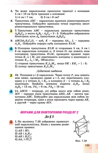 5. Чи може паралельною проекцією трапеції з основами
5 см і 10 см бути трапеція з основами:
6. Трикутник ABC - паралельна проекція рівностороннього
трикутника. Побудуйте проекцію точки перетину висот
рівностороннього трикутника.
3 7. Трикутник ABC - паралельна проекція трикутника
A q B q C 0 , у я к о г о А 0В0: А 0С0= 2 : 3 . Побудуйте зображення
бісектриси кута А 0трикутника A qB0C0.
8. ABCDA1B 1C1D 1 - куб, К - середина ААг, L - середина
А 1В 1. Побудуйте переріз куба площиною K L M .
4 9. Площина трикутника K L M зі сторонами 5 см, 5 см і
6 см паралельна площині а. З точки О, що лежить поза
площиною трикутника K L M , проведено промені через
точки K , L і М , які перетинають площину а відповідно в
точках K v L 1 і M v Обчисліть:
1) сторони трикутника K 1L 1M 1, якщо ОК : К К 1= 1 : 3 ;
2) площу трикутника K 1L-lM 1.
3 Ю. Площини а і р паралельні. Через точку Р, яка лежить
між ними, проведено прямі а і Ь, які перетинають пло­
щину а у точках А г і В1, а площину Р - у точках А 2 і В2
відповідно. Знайдіть довжину відрізка А 1Б1, якщо
А 2В2 = 12 см, РА г = 8 см, РА2 = 16 см.
4 11. АВСП - тетраедр, усі ребра якого між собою рівні,
М Ы - середня лінія трикутника АБИ, А К - висота три­
кутника АВС. Побудуйте два паралельних між собою пе­
рерізи тетраедра, один з яких проходить через пряму АК,
а другий - через пряму МЫ.
1) 4 см і 7 см; 2) 3 см і 6 см?
Додаткові завдання
ВПРАВИ ДЛЯ ПОВТОРЕННЯ РОЗДІЛУ 2
До § З
1 1. На малюнку 7.58 зображено прямокут- А1
ний паралелепіпед. Яким є взаємне розмі­
щення прямих:
Мал. 7.58
125
 