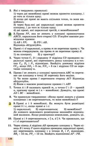 2. Які з тверджень правильні:
1) через дві мимобіжні прямі можна провести площину, і
до того ж тільки одну;
2) якщо дві прямі не мають спільних точок, то вони ми­
мобіжні;
3) через будь-які дві паралельні прямі можна провести
площину, і до того ж тільки одну;
4) дві прямі, які паралельні третій, є мимобіжними?
2 3. Пряма РР, яка не лежить у площині прямокутника
АВСП, паралельна його стороні СП. З’ясуйте взаємне роз­
міщення прямих:
1) АВ і РР; 2) Р Б і АВ.
Відповідь обґрунтуйте.
4. Прямі с і й паралельні, а пряма т не перетинає пряму с. Чи
можна стверджувати, що пряма т не перетинає пряму й:
1) на площині; 2) у просторі?
5. Через точки С, І) і середину N відрізка СП проведено па­
ралельні прямі, які перетинають деяку площину а в точ­
ках С1г і ІУ1 відповідно. Знайдіть довжину відрізка
СС1, якщо ПП1= 8 см, ЛГЛГ1= 5 см і відрізок С.0 не пере­
тинає площину а.
6. Пряма І не лежить у площині трикутника АВС та перети­
нає цю площину в точці М перетину його медіан.
1) Чи може пряма І перетинати сторону А С І Відповідь
обґрунтуйте.
2) Яким є взаємне розміщення прямих І і АВ?
7. Точки А і В належать прямій т, а точки С І П - прямій
п, причому прямі т і л - мимобіжні. Доведіть, що прямі
А В і ВС - мимобіжні.
8. Чи правильне твердження: «Якщо прямі лежать у різних
площинах і не перетинаються, то вони мимобіжні»?
3 9. Прямі а і 6 мимобіжні. Як можуть бути розміщені
прямі Ь і с, якщо прямі а і с:
1) паралельні; 2) перетинаються; 3) мимобіжні?
До кожного можливого розміщення виконайте відповід­
ний малюнок. Якщо розміщення неможливе, доведіть це.
10. Прямі а і Ь перетинаються, с а, й ||Ь. Чи правильно, що
с і й перетинаються?
11. Через кінець А відрізка АВ проведено площину у. Через кі­
нець В і точку Р цього відрізка проведено паралельні прямі,
які перетинають площину у в точках В 1 і Р 1 відповідно.
ВВ1= 15 см, Р Р 1= 12 см. Знайдіть відношення А Р : РВ.
126
 