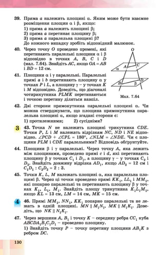 39. Пряма а належить площині а. Яким може бути взаємне
розміщення площин а і р, якщо:
1) пряма а належить площині Р;
2) пряма а перетинає площину Р;
3) пряма а паралельна площині р?
До кожного випадку зробіть відповідний малюнок.
40. Через точку О проведено промені, які
перетинають паралельні площини а і Р
відповідно в точках А, В, С і П
(мал. 7.64). Знайдіть АС, якщо О А=АВ
і іШ = 12 см.
41. Площини а і у паралельні. Паралельні
прямі а і Ь перетинають площину а у
точках Р і Е, а площину у - у точках К
і М відповідно. Доведіть, що діагоналі
чотирикутника РЕ М К перетинаються
і точкою перетину діляться навпіл.
42. Дві сторони прямокутника паралельні площині а. Чи
можна стверджувати, що площина прямокутника пара­
лельна площині а, якщо згадані сторони є:
1) протилежними; 2) сусідніми?
3 43. Точка N не належить площині трикутника СПЕ.
Точки Р, Ь і М належать відрізкам N 0, ІУП і ИЕ відпо­
відно. АРСБ + АСРЬ = 180°, /.ИЕМ = АИОЕ. Чи є пло­
щини Р Ь М і СЛЕ паралельними? Відповідь обґрунтуйте.
44. Площини Р і у паралельні. Через точку А, яка лежить
між площинами, проведено прямі с і <1, які перетинають
площину р у точках Сх і П 1, а площину у - у точках С2і
Л 2. Знайдіть довжину відрізка АХ)1, якщо А Л 2 = 12 см і
С1П1 : С2П2= 2 : 3 .
45. Точки К , Ь, М належать площині а, яка паралельна пло­
щині р. Через ці точки проведено прямі К К г, ЬЬ1і М М г,
які попарно паралельні та перетинають площину р у точ­
ках К г, Е1, М г Знайдіть площу трикутника К 1Ь 1М 1,
якщо КЕ = 13 см, Е М = 14 см, М К =15 см.
4 46. Прямі М М 1, ЛГІУр К К г попарно паралельні та не ле­
жать в одній площині. М И ||М 1ЛГ1, М К ||М гК г Дове­
діть, що И К ЦЩ К Г
47. Через вершини А, В 1і точку К - середину ребра СС1куба
АВСПА1В 1С1П 1- проведено площину.
1) Знайдіть точку Р - точку перетину площини А В ГК з
ребром ПС.
О
130
 