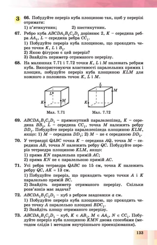 З 66. Побудуйте переріз куба площиною так, щоб у перерізі
отримати:
1) п’ятикутник; 2) шестикутник.
67. Ребро куба ABCDA-yB-yC^-y дорівнює 2, К - середина реб­
ра ААг, L - середина ребра CCV
1) Побудуйте переріз куба площиною, що проходить че­
рез точки K , L і B v
2) Якою фігурою є цей переріз?
3) Знайдіть периметр отриманого перерізу.
68. На малюнках 7.71 і 7.72 точки K , L і М належать ребрам
куба. Використовуючи властивості паралельних прямих і
площин, побудуйте переріз куба площиною K L M для
кожного з положень точок K , L і М .
Мал. 7.71 Мал. 7.72
69. ABCDA-yB-yC^-y - прямокутний паралелепіпед, К - сере­
дина BBV L - середина CCV точка М належить ребру
D D V Побудуйте переріз паралелепіпеда площиною K L M ,
якщо: 1) М - середина D D X; 2) М - не є серединою D D 1.
70. У тетраедрі QABC точка К - середина AQ, точка М - се­
редина АВ, точка N належить ребру QC. Побудуйте пере­
різ тетраедра площиною K L M , якщо:
1) пряма K N паралельна прямій АС;
2) пряма K N не є паралельною прямій АС.
71. Усі ребра тетраедра QABC по 15 см, точка К належить
ребру QC, А К = 13 см.
1) Побудуйте переріз, що проходить через точки А і К
паралельно прямій ВС.
2) Знайдіть периметр отриманого перерізу. Скільки
розв’язків має задача?
72. ABCDA1B 1C1D 1 - куб з ребром завдовжки а см.
1) Побудуйте переріз куба площиною, що проходить че­
рез точку А паралельно площині BDC1.
2) Знайдіть площу отриманого перерізу.
73. ABCDA1B 1C1D 1 - куб, К є A B V М є AAV N є CCV Побу­
дуйте переріз куба площиною K M N двома способами (ме­
тодом слідів і методом внутрішнього проекціювання).
133
 