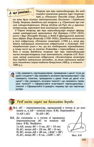 Теореми про три перпендикуляри, без якої
сьогодні неможливо уявити курс стереоме­
трії, у « Началах» Евкліда немає. Доведе­
на вона була пізніше математиками Близького і Середнього
Сходу. Зокрема, доведення цієї теореми є у «Трактаті про пов­
ний чотиристоронник» Насир ад-Діна ат-Тусі та у тригоно­
метричному трактаті його анонімного попередника.
У Європі теорему про три перпендикуляри вперше сформу­
лював швейцарський математик Луї Бертран (1731—1812),
учень і друг Леонарда Ейлера, а довів її французький матема­
тик Адріан Марі Лежандр (1752-1833). Доведення міститься
у його підручнику «Початки геометрії» (1794 р.), який вва­
жався найкращим тогочасним підручником з геометрії. Під­
твердженням цього є те, що він неодноразово перевидавався,
у тому числі ще за життя Лежандра, і перекладався, а наве­
дене в ньому доведення теореми про три перпендикуляри
часто використовували інші математики, зокрема А.П. Кисе-
льов, автор класичного підручника «Елементарна геометрія
для середніх навчальних закладів», за яким навчалися майже
ціле століття ( перше видання датується 1892р., а останнє —
1980 р.).
---------------------
• Що називають перпендикуляром, проведеним з даної точки до
даної площини? • Що називають основою перпендикуляра? • Що
називають похилою, проведеною з даної точки до даної пло­
щини? • Що називають основою похилої і що називають проек­
цією похилої? • Сформулюйте властивості перпендикуляра і
похилої. • Сформулюйте й доведіть теорему про три перпенди­
куляри.
7озв'яжіть задачі та виконайте вправи
1 9.1. АС - перпендикуляр, проведений з точки А до пло­
щини а, а АВ - похила (мал. 9.9). Порівняйте:
1) АВ і АС; 2) АВ і ВС.
9.2. До площини а з точки А проведено
перпендикуляр АС та похилу АВ
(мал. 9.9). Знайдіть:
1) АВ, якщо ВС = 5 см, АС = 12 см;
2) АС, якщо АВ = 10 см, ВС = 6 см;
3) ВС, якщо АВ = 20 см, АВАС = 30°;
4) АС, якщо ВС = 6 см, /ЛВС = 45°. Мал. 9.9
155
 