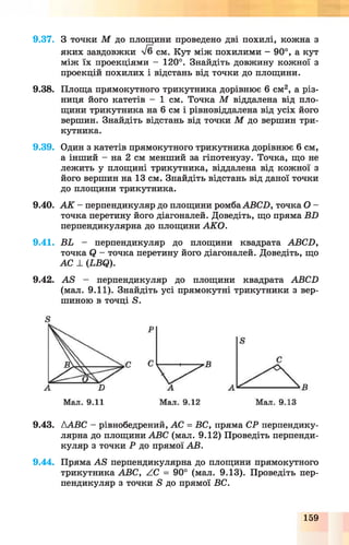 9.37. З точки М до площини проведено дві похилі, кожна з
яких завдовжки л/б см. Кут між похилими - 90°, а кут
між їх проекціями — 120°. Знайдіть довжину кожної з
проекцій похилих і відстань від точки до площини.
9.38. Площа прямокутного трикутника дорівнює 6 см2, а різ­
ниця його катетів - 1 см. Точка М віддалена від пло­
щини трикутника на 6 см і рівновіддалена від усіх його
вершин. Знайдіть відстань від точки М до вершин три­
кутника.
9.39. Один з катетів прямокутного трикутника дорівнює 6 см,
а інший - на 2 см менший за гіпотенузу. Точка, що не
лежить у площині трикутника, віддалена від кожної з
його вершин на 13 см. Знайдіть відстань від даної точки
до площини трикутника.
9.40. А К - перпендикуляр до площини ромбаАВСЛ, точка О -
точка перетину його діагоналей. Доведіть, що пряма БЛ
перпендикулярна до площини АКО.
9.41. ВЬ - перпендикуляр до площини квадрата АВСЛ,
точка <2 - точка перетину його діагоналей. Доведіть, що
АС А (ЬВЯ).
9.42. АВ — перпендикуляр до площини квадрата АВСЛ
(мал. 9.11). Знайдіть усі прямокутні трикутники з вер­
шиною в точці Б.
9.43. ААВС - рівнобедрений, АС = ВС, пряма СР перпендику­
лярна до площини АВС (мал. 9.12) Проведіть перпенди­
куляр з точки Р до прямої АВ.
9.44. Пряма АВ перпендикулярна до площини прямокутного
трикутника АВС, АС = 90° (мал. 9.13). Проведіть пер­
пендикуляр з точки Б до прямої ВС.
159
 