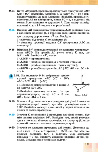 9.54. Катет АС рівнобедреного прямокутного трикутника АВС
(АС = 90°) належить площині а, а катет ВС - не є пер­
пендикулярним до цієї площини. Знайдіть проекцію гі­
потенузи АВ на площину а, якщо ВС = а, а відстань від
точки В до площини а дорівнює Л. При якому співвід­
ношенні між а і Л задача має розв’язки?
9.55. Сторона АВ правильного трикутника АВС дорівнює 4 см
і належить площині р, а проекції двох інших сторін на
цю площину дорівнюють уі7 см. Знайдіть:
1) відстань від точки С до площини Р;
2) довжину проекції медіани СК трикутника АВС на
площину р.
9.56. Відрізок B N перпендикулярний до площини чотирикут­
ника ABCD. На прямій AD узято точку К так, що
N K _І_AD. Знайдіть А К , якщо:
1) ABCD - прямокутник;
2) ABCD - ромб зі стороною а і гострим кутом а;
3) ABCD - ромб зі стороною Ь і тупим кутом Р;
4) ABCD - рівнобічна трапеція, AD ||ВС, AD = а, ВС = Ь,
а > Ь.
4 9.57. На малюнку 9.14 зображено прямо­
кутний трикутник АВС (АС = 90°).
А М = М В , М К 1 (АВС).
1) Проведіть перпендикуляри з точки К
до катетів АС і ВС.
2) Знайдіть довжину кожного із цих
перпендикулярів, якщо АС = 8 см,
ВС = 6 см, М К = 5 см.
9.58. З точки А до площини а проведено дві рівні і взаємно
перпендикулярні похилі, кут між проекціями яких -
120°. Знайдіть косинус кута, який утворює кожна з по­
хилих зі своєю проекцією.
9.59. З точки К до площини р проведено дві рівні похилі, кут
між якими дорівнює 60°. Знайдіть кут, який утворює
одна з похилих зі своєю проекцією па площину р, якщо
проекції похилих взаємно перпендикулярні.
9.60. З точки до площини проведено дві похилі. Довжина од­
нієї з них - 8 см, а її проекції - 2/Ї5 см. Кут між по­
хилими дорівнює 60°, а відстань між основами
похилих - 7 см. Знайдіть довжину проекції другої по­
хилої. Скільки розв’язків має задача?
161
 