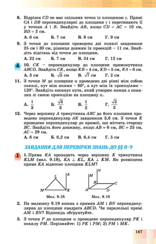 8. Відрізок СБ не має спільних точок із площиною у. Прямі
СА і БВ перпендикулярні до площини у і перетинають її
у точках А і В. Знайдіть АВ, якщо СБ = АС = 10 см,
ВБ = 2 см.
А. 6 см Б. 7 см В. 8 см Г. 9 см
9. З точки до площини проведено дві похилі завдовжки
25 см і ЗО см, різниця довжин їх проекцій - 11 см. Знай­
діть відстань від точки до площини.
А. 22 см Б. 7 см В. 24 см Г. 12 см
4 10. СК - перпендикуляр до площини прямокутника
АВСБ. Знайдіть СК, якщо КВ = 4 см, К Б = 5 см, КА = 6см.
А. З см Б. S см В. у/7 см Г. 2 см
11. З точки М до площини а проведено дві рівні між собою
похилі, кут між якими —60°, а кут між їх проекціями —
120°. Знайдіть косинус кута, який утворює кожна з похи­
лих зі своєю проекцією на площину а.
Г.
л/2
2
12. Через вершину А трикутника ABC до його площини про­
ведено перпендикуляр А К завдовжки 3,6 см. З точки К
проведено перпендикуляр до прямої, що містить сторону
ВС. Знайдіть його довжину, якщо АВ = 6 см, ВС = 25 см,
АС = 29 см.
А. 6 см Б. 6,2 см В. 6,4 см Г. 5 см
ЗАВДАННЯДЛЯ ПЕРЕВІРКИ ЗНАНЬ ДО §§ 8-9
X 1. Пряма КА проходить через вершину К трикутника
K L M (мал. 9.18), К А ± K L, К А _L K M . Як розміщена
пряма КА відносно площини K L M ?
2. На малюнку 9.19 кожна з прямих А М і ВИ перпендику­
лярна до площини квадрата АВСБ. Чи паралельні прямі
А М і ВАГ? Відповідь обґрунтуйте.
3. З точки Р до площини а проведено перпендикуляр Р К і
похилу Р М . Порівняйте: 1) Р К і Р М ; 2) Р М і М К .
167
 