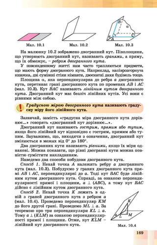 Мал. 10.1 Мал. 10.2 Мал. 10.3
На малюнку 10.2 зображено двогранний кут. Півплощини,
що утворюють двогранний кут, називають гранями, а пряму,
що їх обмежує, - ребром двогранного кута.
У повсякденному житті нам часто трапляються предмети,
що мають форму двогранного кута. Наприклад, напіврозгорнута
книжка, дві суміжні стіни кімнати, двоскатні дахи будівель тощо.
Площина а, яка перпендикулярна до ребра а двогранного
кута, перетинає грані двогранного кута по променях АВ і АС
(мал. 10.3). Кут ВАС називають лінійним кутом двогранного
кута. Двогранний кут має безліч лінійних кутів. Усі вони є
рівними між собою.
Градусною мірою двогранного кута називають граду­
сну міру його лінійного кута.
Зазвичай, замість «градусна міра двогранного кута дорів­
нює...» говорять «двогранний кут дорівнює...».
Двогранний кут називають гострим, прямим або тупим,
якщо його лінійний кут відповідно є гострим, прямим або ту­
пим. Зауважимо, що, виходячи з означення, двогранний кут
змінюється в межах від 0° до 180°.
Два двогранних кути називають рівними, якщо їх міри од­
накові. Можна показати, що рівні двогранні кути можна пов­
ністю сумістити накладанням.
Наведемо два способи побудови двогранного кута.
Спосіб 1. Нехай точка А належить ребру а двогранного
кута (мал. 10.3). Побудуємо у гранях двогранного кута пря­
мі АВ і АС, перпендикулярні до а. Тоді кут ВАС буде ліній­
ним кутом двогранного кута. Справді, за ознакою перпенди­
кулярності прямої і площини, а ± (ABC), а тому кут ВАС
дійсно є лінійним кутом двогранного кута.
Спосіб 2. Нехай точка К лежить в од­
ній з граней двогранного кута з ребром а
(мал. 10.4). Проведемо перпендикуляр K M
до його другої грані. Проведемо M L _І_ а. За
теоремою про три перпендикуляри K L ± а.
Тому а ± (K L M ) за ознакою перпендикуляр­
ності прямої і площини. Отже, кут K L M -
лінійний кут двогранного кута.
169
 