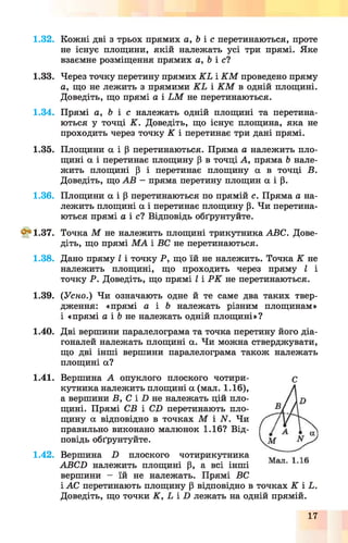 1.32.
1.33.
1.34.
1.35.
1.36.
^ 1 .3 7 .
1.38.
1.39.
1.40.
1.41.
1.42.
Кожні дві з трьох прямих а, Ь і с перетинаються, проте
не існує площини, якій належать усі три прямі. Яке
взаємне розміщення прямих а, Ь і с?
Через точку перетину прямих К Ь і К М проведено пряму
а, що не лежить з прямими К Ь і К М в одній площині.
Доведіть, що прямі а і Ь М не перетинаються.
Прямі а, Ь і с належать одній площині та перетина­
ються у точці К . Доведіть, що існує площина, яка не
проходить через точку К і перетинає три дані прямі.
Площини а і Р перетинаються. Пряма а належить пло­
щині а і перетинає площину р в точці А, пряма Ь нале­
жить площині р і перетинає площину а в точці В.
Доведіть, що АВ - пряма перетину площин а і р.
Площини а і р перетинаються по прямій с. Пряма а на­
лежить площині а і перетинає площину р. Чи перетина­
ються прямі а і с і Відповідь обґрунтуйте.
Точка М не належить площині трикутника АВС. Дове­
діть, що прямі М А і ВС не перетинаються.
Дано пряму І і точку Р, що їй не належить. Точка К не
належить площині, що проходить через пряму І і
точку Р. Доведіть, що прямі І і Р К не перетинаються.
(Усно.) Чи означають одне й те саме два таких твер­
дження: «прямі а і Ь належать різним площинам»
і «прямі а і Ь не належать одній площині»?
Дві вершини паралелограма та точка перетину його діа­
гоналей належать площині а. Чи можна стверджувати,
що дві інші вершини паралелограма також належать
площині а?
Вершина А опуклого плоского чотири­
кутника належить площині а (мал. 1.16),
а вершини В, С і X) не належать цій пло­
щині. Прямі СВ і СВ перетинають пло­
щину а відповідно в точках М І М . Чи
правильно виконано малюнок 1.16? Від­
повідь обґрунтуйте.
Вершина П плоского чотирикутника
АВСБ належить площині Р, а всі інші
вершини - їй не належать. Прямі ВС
і АС перетинають площину р відповідно в точках К і Ь.
Доведіть, що точки К , Ь і X) лежать на одній прямій.
С
17
 