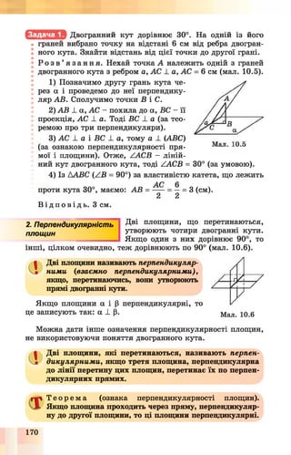 Двогранний кут дорівнює 30°. На одній із його
• граней вибрано точку на відстані 6 см від ребра двогран­
ного кута. Знайти відстань від цієї точки до другої грані.
Р о з в ’ я з а н н я . Нехай точка А належить одній з граней
двогранного кута з ребром а, АС 1. а, АС = 6 см (мал. 10.5).
1) Позначимо другу грань кута че­
рез а і проведемо до неї перпендику­
ляр АВ. Сполучимо точки В і С.
2) AB L а, АС - похила до а, ВС - її
проекція, АС -L а. Тоді ВС і. а (за тео­
ремою про три перпендикуляри).
3) АС І а і ВС 1 а, тому а ± (ABC)
(за ознакою перпендикулярності пря­
мої і площини). Отже, ААСВ —ліній­
ний кут двогранного кута, тоді ZACB = 30° (за умовою).
4) Із Д АВС (АВ = 90°) за властивістю катета, що лежить
АС 6
проти кута 30°, маємо: АВ = ---- = — = 3 (см).
2 2
В і д п о в і д ь . З см.
2. Перпендикулярність
площин
інші, цілком очевидно,
Дві площини, що перетинаються,
утворюють чотири двогранні кути.
Якщо один з них дорівнює 90°, то
теж дорівнюють по 90° (мал. 10.6).
a Дві площини називають перпендикуляр­
ними (взаємно перпендикулярними),
якщо, перетинаючись, вони утворюють
прямі двогранні кути.
Якщо площини a і Р перпендикулярні, то
це записують так: a ± |3. Мал. 10.6
Можна дати інше означення перпендикулярності площин,
не використовуючи поняття двогранного кута.
Сі Дві площини, які перетинаються, називають перпен­
дикулярними, якщо третя площина, перпендикулярна
до лінії перетину цих площин, перетинає їх по перпен­
дикулярних прямих.
Т е о р е м а (ознака перпендикулярності площин).
Якщо площина проходить через пряму, перпендикуляр­
ну до другої площини, то ці площини перпендикулярні.
170
 