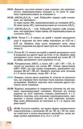 10.51. Доведіть, що коли кожна з двох площин, які перетина­
ються, перпендикулярна площині а, то лінія їх пере­
тину перпендикулярна до площини а.
10.52. АВС1)А1Б1С1І )1 - куб. Побудуйте переріз куба площи­
ною, що проходить:
1) через пряму ВВ1перпендикулярно до площини АССХ
2) через пряму ВСг перпендикулярно до площини А В 1С1.
10.53. АВСПА1Б1С1П 1 - куб. Побудуйте переріз куба площи­
ною, що проходить через пряму АВ перпендикулярно до
площини А В 1С1.
4 10.54. Точки С і Б лежать на одній з граней двогранного
кута й віддалені від його ребра відповідно на 2%/2 см і
3%/2 см. Знайдіть міру цього вогранного кута, якщо
точка С віддалена від другої грані кута на 1 см менше, ніж
точка Б.
10.55. Точки М і АГ лежать на одній з граней двогранного кута
й віддалені від другої грані на 3 см і 4 см. Знайдіть міру
двогранного кута, якщо сума відстаней від точок М і N
до ребра двогранного кута дорівнює 14 см.
10.56. Чотирикутник АВСБ, у якого АВ = А В і БС = СБ, зі­
гнули по діагоналі під кутом 90°. Площі трикутників
АВБ і ВВС, що при цьому утворилися, дорівнюють від­
повідно 28 см2і 96 см2. Знайдіть відстань між точками
Л і С після згинання, якщо ББ = 8 см.
10.57. Квадрат, площа якого дорівнює Б, зігнули по діагоналі
так, що отримані його частини стали взаємно перпенди­
кулярними. Знайдіть відстань між кінцями другої діа­
гоналі після згинання.
10.58. Відрізок завдовжки т спирається кінцями на дві вза­
ємно перпендикулярні площини. Відстані від кінців
відрізка до лінії перетину площин дорівнюють а і Ь.
Знайдіть відстань між основами перпендикулярів, про­
ведених з кінців відрізка до лінії перетину площин.
При яких обмеженнях на значення а, Ь і т задача має
розв’язки?
10.59. Скільки коробок, що мають форму прямокутного
паралелепіпеда з розмірами 20 см, ЗО см і 50 см, мож­
на помістити в кузов вантажного автомобіля, якщо ви­
міри кузова дорівнюють 2 м, 3 м і 1,5 м?
178
 