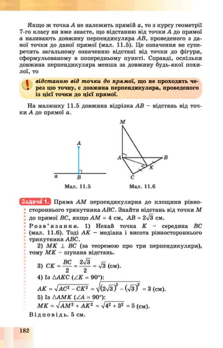 Якщо ж точка А не належить прямій а, то з курсу геометрії
7-го класу ви вже знаєте, що відстанню від точки А до прямої
а називають довжину перпендикуляра АВ, проведеного з да­
ної точки до даної прямої (мал. 11.5). Це означення не супе­
речить загальному означенню відстані від точки до фігури,
сформульованому в попередньому пункті. Справді, оскільки
довжина перпендикуляра менша за довжину будь-якої похи­
лої, то
а відстанню від точки до прямої, що не проходить че­
рез цю точку, є довжина перпендикуляра, проведеного
із цієї точки до цієї прямої.
На малюнку 11.5 довжина відрізка АВ —відстань від точ­
ки А до прямої а.
Мал. 11.5 Мал. 11.6
ІсМ .Ц ІІІИ Пряма А М перпендикулярна до площини рівно-
• стороннього трикутника АВС. Знайти відстань від точки М
до прямої ВС, якщо А М = 4 см, АВ = 2у/з см.
• Р о з в ’ я з а н н я . 1) Нехай точка К - середина ВС
(мал. 11.6). Тоді А К — медіана і висота рівностороннього
трикутника АВС.
2) М К _І_ ВС (за теоремою про три перпендикуляри),
! тому М К - шукана відстань.
3) СК = = Щ - = 7з (см).
4) Із ААКС (А К = 90°):_____________
А К = ліАС2 - СК2 = /(2л/з)2- ( 7 з )2 = 3 (см).
5) Із А А М К ( ^ = 90°):
М К = уІАМ2 + А К 2 = л/42+ З2 = 5 (см).
В і д п о в і д ь . 5 см.
182
 