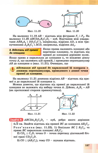 На малюнку 11.19 АВ - відстань між фігурами 2?1і Р 2. На
малюнку 11.20 АВСНА1В 1С1Л 1- куб. Відстанню між квадра­
тами АВВуАу і ИИ1С1С є, наприклад, відрізок АВ, а між три­
кутниками А 1В 1С1 і АСИ, наприклад, відрізок АА1.
8. Відстань від лрямоіНІ Якп*° пРяма належить площині або
до площини перетинає площину, то відстань від
прямої до площини дорівнює нулю.
Якщо пряма а паралельна до площини а, то візьмемо деяку
точку А, що належить цій прямій, і проведемо перпендикуляр
АВ до площини а (мал. 11.21). Очевидно, що
а відстанню від прямої до паралельної їй площини є
довжина перпендикуляра, проведеного з деякої точки
прямої до площини.
На малюнку 11.21 довжина відрізка АВ —відстань від пря­
мої а до паралельної їй площини а.
Можна довести, що відстань від прямої до паралельної їй
площини не залежить від вибору точки А. Дійсно, А 1В 1= АВ
(як протилежні сторони прямокутника).
Ау А а
Іс Щ ІІЬ М АВСЛА1В1С1Л 1 - куб, ребро якого дорівнює
4л/2 см. Знайти відстань від прямої ВС до площини А В 1С1.
• Р о з в ’ я з а н н я (мал. 11.22). 1) Оскільки ВС ||ВуСу, то
пряма ВС паралельна площині А В 1С1.
2) СБу _І_ Суй, точка О - точка перетину діагоналей біч­
ної грані СЛ1С1Л.
3) СО ± (АВ1С1), тому СО - шукана відстань.
187
 