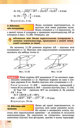 4) СІ = + -ОС2 = - І Ш І + (472/ = 8 (см).
5) СО = = - = 4 (см).
2 2
В і д п о в і д ь . 4 см.
9. Відстань
між площинами
Якщо площини перетинаються, то
відстань між ними дорівнює нулю.
Якщо площини а і р паралельні, то
з деякої точки А площини а проведемо перпендикуляр АВ до
площини Р (мал. 11.23). Очевидно, що
Сі відстанню між двома паралельними площинами є
довжина перпендикуляра, проведеного з деякої точки
однієї площини до іншої.
На малюнку 11.23 довжина відрізка АВ - відстань між
площинами а і р. Відстань між паралельними площинами не
залежить від вибору точки А.
Іс Ш ІІЬ М Кінці відрізка МЫ завдовжки 17 см належать пара­
лельним площинам а і р. Проекція відрізка на одну з пло­
щин дорівнює 8 см. Знайти відстань між площинами а і р.
• Р о з в ’ я з а н н я . 1) М К - перпендикуляр, проведений з
точки М на площину Р; М К - шукана відстань (мал. 11.24).
2) Тоді ЫК - проекція М Ы на площину р. За умовою
ЫК = 8 см.
3) У АМ Ы К (А К = 90°):
М К = ліМ Ы 2 - ЫК2 = уІ172 - 8 2 = 15 (см).
В і д п о в і д ь . 15 см.
10. Відстань між
прямими
Якщо дві прямі перетинаються, то
відстань між ними дорівнює нулю.
Як відомо з попередніх класів, від­
стань між паралельними прямими - це довжина їх спільного
перпендикуляра. Це означення не суперечить загальному
означенню відстані між фігурами, даному в цьому параграфі.
188
 
