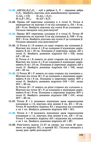 11.42. АВСБА1В 1С1Б 1 - куб з ребром Ь, N - середина ребра
С1И1. Знайдіть відстань між мимобіжними прямими:
1) ААг і СБ; 2) ААг і Х>хС;
3) А гВ і БСХ 4) А£> і В 1ЛГ.
11.43. Пряма АВ перетинає площину а в точці О. Точка А
знаходиться на відстані 4 см від площини а, ОА = 8 см,
АВ = 6 см. Знайдіть відстань від точки В до площини а.
Скільки випадків слід розглянути?
11.44. Пряма МАГ перетинає площину (3 в точці О. Точка М
знаходиться на відстані 3 см від площини р, О М = 9 см,
МАГ = 6 см. Знайдіть відстань від точки АГдо площини р.
Скільки випадків слід розглянути?
11.45. 1) Точки А і В лежать по одну сторону від площини р.
Відстані від точок А і Б до площини р відповідно дорів­
нюють 6 см і 10 см. Площина р перетинає пряму АВ у
точці О. Знайдіть довжини відрізків ОА і ОВ, якщо
АВ = 32 см.
2) Точки А і В лежать по різні сторони від площини р.
Відстані від точок А і В до площини Р відповідно дорів­
нюють 6 см і 10 см. Площина р перетинає відрізок АВ у
точці О. Знайдіть довжини відрізків ОА і ОВ, якщо
АВ = 32 см.
11.46. 1) Точки М і N лежать по одну сторону від площини а.
Відстані від точок М і АГ до площини а відповідно дорів­
нюють 6 см і 9 см. Площина а перетинає пряму МІУ у
точці О. Знайдіть довжини відрізків О М і ОИ, якщо
МАГ = ЗО см.
2) Точки М і АГ лежать по різні сторони від площини а.
Відстані від точок М і АГ до площини а відповідно дорів­
нюють 6 см і 9 см. Площина а перетинає відрізок МАГ у
точці О. Знайдіть довжини відрізків О М і ОИ, якщо
М И = ЗО см.
11.47. Точки К і Ь належать відповідно двом паралельним
площинам а і р, відстань між якими 5 см, К Ь = 10 см.
Точка М належить відрізку К Ь і віддалена від площини
а на 1 см. Знайдіть довжини відрізків М К і М Ь.
11.48. Точки А і В належать відповідно двом паралельним
площинам а і р, відстань між якими 4 см, АВ = 12 см.
Точка С належить відрізку АВ і віддалена від площини
а на 1 см. Знайдіть довжини відрізків АС і ВС.
11.49. Розв’яжіть задачу 11.47 за умови, що точка М нале­
жить не відрізку К Ь, а прямій КЬ. Скільки випадків у
цьому разі треба розглянути?
195
 