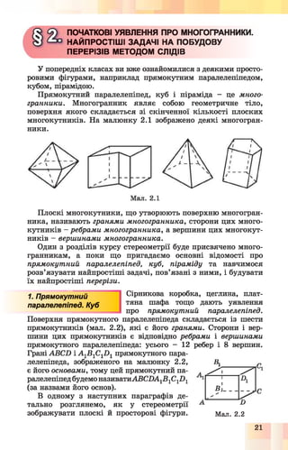 ПОЧАТКОВІ УЯВЛЕННЯ ПРО МНОГОГРАННИКИ.
НАЙПРОСТІШІ ЗАДАЧІ НА ПОБУДОВУ
ПЕРЕРІЗІВ МЕТОДОМ СЛІДІВ
У попередніх класах ви вже ознайомилися з деякими просто­
ровими фігурами, наприклад прямокутним паралелепіпедом,
кубом, пірамідою.
Прямокутний паралелепіпед, куб і піраміда - це много­
гранники. Многогранник являє собою геометричне тіло,
поверхня якого складається зі скінченної кількості плоских
многокутників. На малюнку 2.1 зображено деякі многогран­
ники.
Плоскі многокутники, що утворюють поверхню многогран­
ника, називають гранями многогранника, сторони цих много­
кутників - ребрами многогранника, а вершини цих многокут­
ників - вершинами многогранника.
Один з розділів курсу стереометрії буде присвячено много­
гранникам, а поки що пригадаємо основні відомості про
прямокутний паралелепіпед, куб, піраміду та навчимося
розв’язувати найпростіші задачі, пов’язані з ними, і будувати
їх найпростіші перерізи.
1. Прямокутний
паралелепіпед. Куб
Сірникова коробка, цеглина, плат­
тяна шафа тощо дають уявлення
про прямокутний паралелепіпед.
Поверхня прямокутного паралелепіпеда складається із шести
прямокутників (мал. 2.2), які є його гранями. Сторони і вер­
шини цих прямокутників є відповідно ребрами і вершинами
прямокутного паралелепіпеда: усього - 12 ребер і 8 вершин.
Грані АВСБ і А 1В1С1р 1прямокутного пара­
лелепіпеда, зображеного на малюнку 2.2, В1 п
є його основами, тому цей прямокутний па­
ралелепіпед будемо називатиАВСДА1В1С1П1
(за назвами його основ).
В одному з наступних параграфів де­
тально розглянемо, як у стереометрії А и
зображувати плоскі й просторові фігури. Мал. 2.2
^ ^ 1 /
1 А
в
21
 