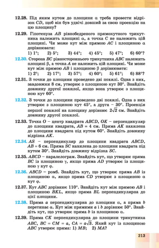 12.28. Під яким кутом до площини а треба провести відрі­
зок СБ, щоб він був удвічі довший за свою проекцію на
цю площину?
12.29. Гіпотенуза АВ рівнобедреного прямокутного трикут­
ника належить площині а, а точка С не належить цій
площині. Чи може кут між прямою АС і площиною а
дорівнювати:
1) 1°; 2) 5°; 3) 44°; 4) 45°; 5) 47°; 6) 60°?
12.30. Сторона ВС рівностороннього трикутника АВС належить
площині р, а точка А не належить цій площині. Чи може
кут між прямою АВ і площиною р дорівнювати:
1) 2°; 2) 17°; 3) 57°; 4) 60°; 5) 61°; 6) 88°?
12.31. З точки до площини проведено дві похилі. Одна з них,
завдовжки 8 см, утворює з площиною кут 30°. Знайдіть
довжину другої похилої, якщо вона утворює з площи­
ною кут 60°.
12.32. З точки до площини проведено дві похилі. Одна з них
утворює з площиною кут 45°, а друга - 30°. Проекція
першої похилої на площину дорівнює 2л/2 см. Знайдіть
довжину другої похилої.
12.33. Точка О - центр квадрата АВСБ, ОК - перпендикуляр
до площини квадрата, АВ = 4 см. Пряма А К нахилена
до площини квадрата під кутом 60°. Знайдіть довжину
відрізка АК.
12.34. АБ - перпендикуляр до площини квадрата АВСБ,
АВ = 6 см. Пряма БС нахилена до площини квадрата під
кутом 30°. Знайдіть довжину відрізка БС.
12.35. АВСБ - паралелограм. Знайдіть кут, що утворює пряма
ВС із площиною у, якщо пряма А В утворює із площи­
ною у кут ф.
12.36. АВСБ - ромб. Знайдіть кут, що утворює пряма АВ із
площиною а, якщо пряма СБ утворює з площиною а
кут ф.
12.37. Кут АВС дорівнює 110°. Знайдіть кут між прямою АВ і
площиною ВКЬ, якщо пряма ВЬ перпендикулярна до
цієї площини.
12.38. Пряма а перпендикулярна до площини а, а пряма Ь
перетинає а. Кут між прямими а і Ь дорівнює 50°. Знай­
діть кут, що утворює пряма Ь із площиною а.
12.39. Пряма СК перпендикулярна до площини трикутника
АВС, ВС = С М = а, СА = ал/з. Який кут із площиною
АВС утворює пряма: 1) М В ; 2) МА1
213
 