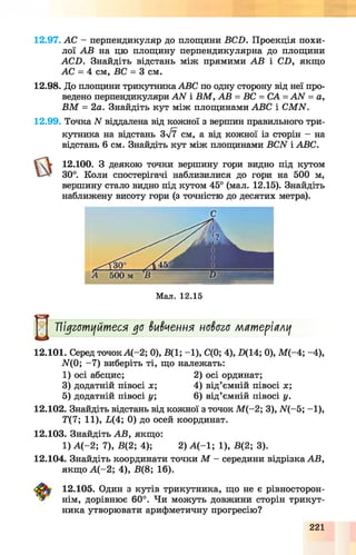 12.97. АС - перпендикуляр до площини BCD. Проекція похи­
лої АВ на цю площину перпендикулярна до площини
ACD. Знайдіть відстань між прямими АВ і CD, якщо
АС = 4 см, ВС = 3 см.
12.98. До площини трикутникаABC по одну сторону від неї про­
ведено перпендикуляри A N і В М , АВ = ВС = СА = A N = а,
В М = 2а. Знайдіть кут між площинами ABC і CM N.
12.99. Точка N віддалена від кожної з вершин правильного три­
кутника на відстань Зл/7 см, а від кожної із сторін - на
відстань 6 см. Знайдіть кут між площинами BCN і ABC.
12.100. З деякою точки вершину гори видно під кутом
30°. Коли спостерігачі наблизилися до гори на 500 м,
вершину стало видно під кутом 45° (мал. 12.15). Знайдіть
наближену висоту гори (з точністю до десятих метра).
С
Мал. 12.15
^ Підготуйтеся до вивчення нового мятершлу
12.101. Серед точок А(-2; 0), В(1; -1), С(0; 4), £>(14; 0), М (-4; -4),
ЩО; -7 ) виберіть ті, що належать:
1) осі абсцис; 2) осі ординат;
3) додатній півосі х ; 4) від’ємній півосі х;
5) додатній півосі у; 6) від’ємній півосі у.
12.102. Знайдіть відстань від кожної з точок М (-2; 3), Щ -5; -1),
Т(7; 11), 1,(4; 0) до осей координат.
12.103. Знайдіть АВ, якщо:
1) А (-2 ; 7), В(2; 4); 2) А (- 1; 1), В(2; 3).
12.104. Знайдіть координати точки М - середини відрізка АВ,
якщо А (-2 ; 4), В(8; 16).
12.105. Один з кутів трикутника, що не є рівносторон-
нім, дорівнює 60°. Чи можуть довжини сторін трикут­
ника утворювати арифметичну прогресію?
221
 