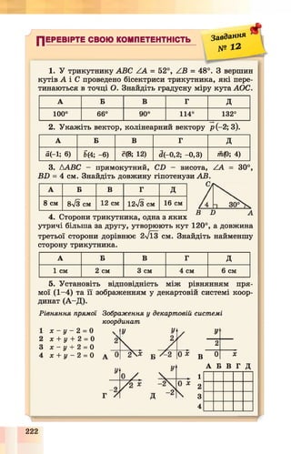 у
ПЕРЕВІРТЕ СВОЮ КОМПЕТЕНТНІСТЬ
Завдання
№ I 2
#
1. У трикутнику ABC ZA = 52°, ZB = 48°. З вершин
кутів А і С проведено бісектриси трикутника, які пере­
тинаються в точці О. Знайдіть градусну міру кута АОС.
А Б В Г д
100° 66° 90° 114° 132°
2. Укажіть вектор, колінеарний вектору р (-2; 3).
А Б в Г д
й(-і; 6) т -в) с(8; 12) d(-0,2; -0,3) тга(Р; 4)
3. ААВС - прямокутний, CD - висота, ZA
BD = 4 см. Знайдіть довжину гіпотенузи АВ.
С.
30°,
А Б В Г д
8 см 8 /з см 12 см 12-/з см 16 см 30°
D
4. Сторони трикутника, одна з яких
утричі більша за другу, утворюють кут 120°, а довжина
третьої сторони дорівнює 2л/ЇЗ см. Знайдіть найменшу
сторону трикутника.
А Б В Г д
1 см 2 см 3 см 4 см 6 см
5. Установіть відповідність між рівнянням пря­
мої (1-4) та її зображенням у декартовій системі коор­
динат (А -Д ).
Рівняння прямої Зображення у декартовій системі
координат
Ух - у - 2 = 0
х + у + 2 = 0
х - у + 2 = 0
х + у - 2 = 0 В
1
2
3
4
У .
2
0 X
А Б В Г Д
'а
222
 