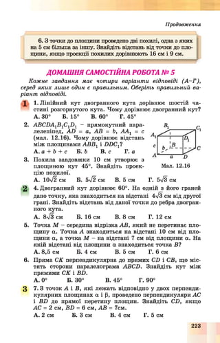 П р о д о в ж е н н я
1 - .................................................................
6 .3 точки до площини проведено дві похилі, одна з яких І
на 5 см більша за іншу. Знайдіть відстань від точки до пло­
щини, якщо проекції похилих дорівнюють 16 см і 9 см.
ДОМАШНЯ САМОСТІЙНА РОБОТА № 5
Кожне завдання має чотири варіанти відповіді (А -Г ),
серед яких лише один є правильним. Оберіть правильний ва­
ріант відповіді.
X 1. Лінійний кут двогранного кута дорівнює шостій ча­
стині розгорнутого кута. Чому дорівнює двогранний кут?
А. 30° Б. 15° В. 60° Г. 45°
2. АВСЛА1В1С1Л 1 - прямокутний пара­
лелепіпед, А Л = а, АВ = Ь, ААХ = с
(мал. 12.16). Чому дорівнює відстань
між площинами АВВ1 і ЛЛС Х?
А. а + Ь + с Б. Ь В. с Г. а
3. Похила завдовжки 10 см утворює з
площиною кут 45°. Знайдіть проек­
цію похилої.
А. 1 0 ^ см Б. 5ч/2 см В. 5 см Г. 5ч/3 см
2 4. Двогранний кут дорівнює 60°. На одній з його граней
дано точку, яка знаходиться на відстані 4/зсм від другої
грані. Знайдіть відстань від даної точки до ребра двогран­
ного кута.
А. 8л/з см Б. 16 см В. 8 см Г. 12 см
5. Точка М - середина відрізка АВ, який не перетинає пло­
щину а. Точка А знаходиться на відстані 10 см від пло­
щини а, а точка М - на відстані 7 см від площини а. На
якій відстані від площини а знаходиться точка В ?
А. 8,5 см Б. 4 см В. 5 см Г. 6 см
6. Пряма СК перпендикулярна до прямих СЛ і СВ, що міс­
тять сторони паралелограма АВСЛ. Знайдіть кут між
прямими СК і ВЛ.
А. 0° Б. 30° В. 45° Г. 90°
3 7 .3 точок А і В, які лежать відповідно у двох перпенди­
кулярних площинах а і р, проведено перпендикуляри АС
і ВЛ до прямої перетину площин. Знайдіть СЛ, якщо
АС = 2 см, БЛ = 6 см, АВ = 7см.
А. 2 см Б. З см В. 4 см Г. 5 см
Мал. 12.16
223
 