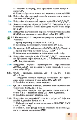 5) Укажіть площину, яка проходить через точку N і
пряму БА.
6) Укажіть будь-яку пряму, що належить площині БАВ.
2.3. Побудуйте діагональний переріз прямокутного парале­
лепіпеда АВСПА1Б 1С1П 1.
2.4. Побудуйте діагональний переріз куба К Ь М К К 1Ь 1М 1М 1.
2.5. Дано п’ятикутну піраміду ОАВСБЕ. Побудуйте її діа­
гональний переріз, який проходить через бічні ребра
Я А І Я С .
2.6. Побудуйте діагональний переріз чотирикутної піраміди
ОАВСБ, що проходить через бічні ребра ЯВ і (?Б.
2 2.7. На малюнку 2.21 зображено трикутну піраміду БАВС.
Укажіть:
1) пряму перетину площин АБВ і БМС;
2) площину, що проходить через прямі ВИ і БС.
2.8. На малюнку 2.20 зображено куб АВСПА1Б1С1П1. Укажіть:
1) пряму перетину площин Б Б 1С1 і АВБ;
2) площину, що проходить через прямі А гВ і А В 1.
2.9. Побудуйте переріз куба К Ь М И К 1Ь 1М 1М 1 площиною,
що проходить через точки А, В і С - середини ребер КЬ,
Ь М і ЬЬ1 відповідно.
2.10. Побудуйте переріз прямокутного паралелепіпеда
АВСВА-^В^С^О^, що проходить через точки А, С і сере­
дину ребра ББ1.
2.11. ОАВС - трикутна піраміда, АВ = 6 см, БС = 4 см,
АС = 8 см.
1) Побудуйте переріз піраміди площиною, що прохо­
дить через середини бічних ребер ОА, ЯВ і ЯС.
2) Знайдіть периметр цього перерізу.
2.12. Я К Ь М - трикутна піраміда, основою якої є правильний
трикутник К ЬМ , К Ь = 6 см.
1) Побудуйте переріз, що проходить через точку і і
точки А і Б - середини ребер Я К і Я М відповідно.
2) Знайдіть довжину відрізка АВ.
2.13. Побудуйте тетраедр ЯАВС і на його ребрах АВ і ЯА по­
значте відповідно точки М і К.
1) Побудуйте прямі перетину площин АВЯ і СМ К, С М К
і АВС, С М К і АЯС.
2) Укажіть, яку фігуру можна отримати як переріз да­
ного тетраедра площиною СМК.
29
 