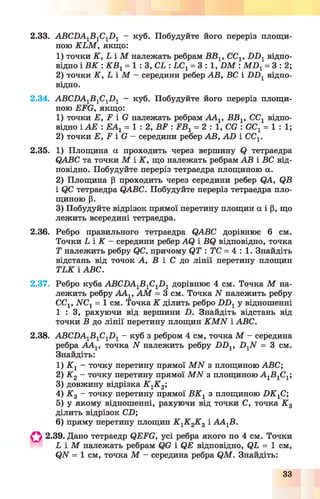 2.33. АВС2)А1Б 1С12)1 - куб. Побудуйте його переріз площи­
ною К Ь М , якщо:
1) точки К , Ь і М належать ребрам ББ15СС1г Б П 1відпо­
відно і В К : К В 1= 1 : З, С і : ЬС1= 3 : 1 , Б М : М Б Х= 3 : 2;
2) точки К , і і М —середини ребер АВ, ВС і Б Б 1 відпо­
відно.
2.34. АВСБА1Б 1С1Б 1 - куб. Побудуйте його переріз площи­
ною БББ, якщо:
1) точки Е, Б і С належать ребрам АА1, ВВ1, СС1 відпо­
відно і АЕ : ЕА1= 1 : 2 , ББ : ЕВ1= 2 : 1 , СС : ССг = 1 : 1 ;
2) точки Б, Б і Б - середини ребер АВ, А Б і ССГ
2.35. 1) Площина а проходить через вершину в тетраедра
ОАВС та точки М і К , що належать ребрам АВ і ВС від­
повідно. Побудуйте переріз тетраедра площиною а.
2) Площина (і проходить через середини ребер ОА, ОВ
і (?С тетраедра ОАВС. Побудуйте переріз тетраедра пло­
щиною р.
3) Побудуйте відрізок прямої перетину площин а і р, що
лежить всередині тетраедра.
2.36. Ребро правильного тетраедра ОАВС дорівнює 6 см.
Точки і і К - середини ребер AQ і ВО відповідно, точка
Т належить ребру QC, причому ОТ : ТС = 4 : 1 . Знайдіть
відстань від точок А, Б і С до лінії перетину площин
ТЕК і АБС.
2.37. Ребро куба АБСБА1Б1С1Б 1 дорівнює 4 см. Точка М на­
лежить ребру ААг, А М = 3 см. Точка N належить ребру
СС1, ЫСг = 1 см. Точка К ділить ребро Б Б 1у відношенні
1 : 3 , рахуючи від вершини Б. Знайдіть відстань від
точки Б до лінії перетину площин К М Ы і АБС.
2.38. АБСБА1Б 1С1Б 1- куб з ребром 4 см, точка М - середина
ребра А А 1, точка N належить ребру Б Б Х, Б 1ЛГ = 3 см.
Знайдіть:
1) К 1 - точку перетину прямої М И з площиною АБС;
2) К 2 - точку перетину прямої М Ы з площиною А 1Б1С1;
3) довжину відрізка К 1К 2‘,
4) К 3 - точку перетину прямої В К 1 з площиною Б Б 1С;
5) у якому відношенні, рахуючи від точки С, точка К 3
ділить відрізок СБ;
6) пряму перетину площин К 1К 2К 3 і А А 1Б.
О 2.39. Дано тетраедр <ЭЕБС, усі ребра якого по 4 см. Точки
Ь і М належать ребрам С і ОБ відповідно, ОЬ = 1 см,
<?ЛГ = 1 см, точка М - середина ребра ОМ . Знайдіть:
33
 