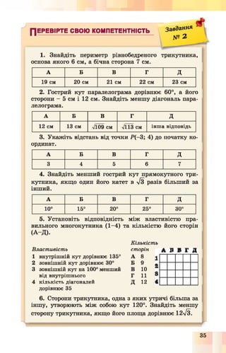 л
ПЕРЕВІРТЕ СВОЮ КОМПЕТЕНТНІСТЬ
Завдання
№ 2
#
1. Знайдіть периметр рівнобедреного трикутника,
основа якого 6 см, а бічна сторона 7 см.
А Б В Г д
19 см 20 см 21 см 22 см 23 см
2. Гострий кут паралелограма дорівнює 60°, а його
сторони - 5 см і 12 см. Знайдіть меншу діагональ пара­
лелограма.
А Б В Г д
12 см 13 см л/109 см л/113 см інша відповідь
3. Укажіть відстань від точки Р (—3; 4) до початку ко­
ординат.
А Б В Г Д
3 4 5 6 7
4. Знайдіть менший гострий кут прямокутного три­
кутника, якщо один його катет в л/3 разів більший за
інший.
А Б В Г д
10° 15° 20° 25°
со
оо
5. Установіть відповідність між властивістю пра­
вильного многокутника (1-4) та кількістю його сторін
(А -Д ).
А В В Г Д
Кількість
Властивість сторін
1 внутрішній кут дорівнює 135° А 8 1
2 зовнішній кут дорівнює 30° Б 9 *
3 зовнішній кут на 100° менший В 10
$від внутрішнього Г 11
4 кількість діагоналей д 12 4
дорівнює 35
6. Сторони трикутника, одна з яких утричі більша за
іншу, утворюють між собою кут 120°. Знайдіть меншу
сторону трикутника, якщо його площа дорівнює 12/3.
35
 
