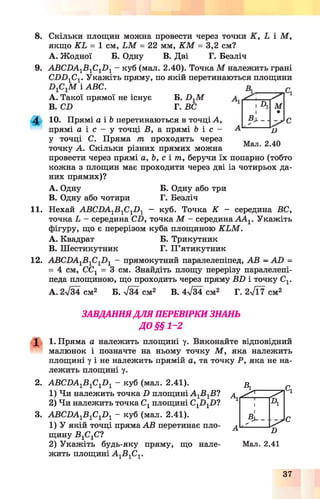 8. Скільки площин можна провести через точки К , Ь і М ,
якщо К Ь = 1 см, І М = 22 мм, К М = 3,2 см?
А. Жодної Б. Одну В. Дві Г. Безліч
9. А В С Б А ^ С ^ куб (мал. 2.40). ТочкаМ належить грані
СХ)Х)1С1. Укажіть пряму, по якій перетинаються площини
і АВС.
A. Такої прямої не існує
B. СІ)
Б. І^ М
А М
-------о
Мал. 2.40
г. вс
10. Прямі а і Ь перетинаються в точці А,
прямі а і с - у точці В, а прямі Ь і с -
у точці С. Пряма тп проходить через
точку А. Скільки різних прямих можна
провести через прямі а, Ь, с і тп, беручи їх попарно (тобто
кожна з площин має проходити через дві із чотирьох да­
них прямих)?
A. Одну Б. Одну або три
B. Одну або чотири Г. Безліч
11. Нехай АВСПА1В1С1І )1 - куб. Точка К - середина ВС,
точка І - середина СІ), точка М - середина А А 1. Укажіть
фігуру, що є перерізом куба площиною К ЬМ .
A. Квадрат Б. Трикутник
B. Шестикутник Г. П ’ятикутник
12. АВСПА1В1С1І )1 - прямокутний паралелепіпед, АВ - АО =
= 4 см, ССг = 3 см. Знайдіть площу перерізу паралелепі­
педа площиною, що проходить через пряму ВП і точку Сг
А. 2^34 см2 Б. Т34 см2 В. 4ч/34 см2 Г. 2у/Ї7 см2
ЗАВДАННЯДЛЯ ПЕРЕВІРКИ ЗНАНЬ
ДО §§1~2
X 1. Пряма а належить площині у. Виконайте відповідний
малюнок і позначте на ньому точку М , яка належить
площині у і не належить прямій а, та точку Р, яка не на­
лежить площині у.
2. АВС0А1В 1С10 1 - куб (мал. 2.41).
1) Чи належить точка П площині А 1В1В?
2) Чи належить точка С1площині С1П 1І)?
3. АВСВА1В 1С1й 1 - куб (мал. 2.41).
1) У якій точці пряма АВ перетинає пло­
щину В1С1С?
2) Укажіть будь-яку пряму, що нале­
жить площині А 1В 1С1.
Аі
А
А
^ ^
1 А
1
Л -
о
<к
С
Мал. 2.41
37
 