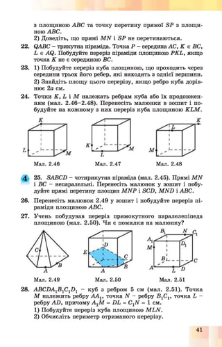 з площиною ABC та точку перетину прямої SP з площи­
ною ABC.
2) Доведіть, що прямі M N і SP не перетинаються.
22. QABC - трикутна піраміда. Точка Р - середина АС, К є ВС,
L є AQ. Побудуйте переріз піраміди площиною PK L, якщо
точка К не є серединою ВС.
23. 1) Побудуйте переріз куба площиною, що проходить через
середини трьох його ребер, які виходять з однієї вершини.
2) Знайдіть площу цього перерізу, якщо ребро куба дорів­
нює 2а см.
24. Точки К , L і М належать ребрам куба або їх продовжен­
ням (мал. 2.46-2.48). Перенесіть малюнки в зошит і по­
будуйте на кожному з них переріз куба площиною K L M .
Мал. 2.46 Мал. 2.47 Мал. 2.48
4 25. SABCD - чотирикутна піраміда (мал. 2.45). Прямі M N
і ВС - непаралельні. Перенесіть малюнок у зошит і побу­
дуйте прямі перетину площин M N P і SCD, M N D і ABC.
26. Перенесіть малюнок 2.49 у зошит і побудуйте переріз пі­
раміди площиною АВС.
27. Учень побудував переріз прямокутного паралелепіпеда
площиною (мал. 2.50). Чи є помилки на малюнку?
Мал. 2.49 Мал. 2.50 Мал. 2.51
28. АВСБА1В 1С1Б 1 - куб з ребром 5 см (мал. 2.51). Точка
М належить ребру А А 1, точка N - ребру -В1С1, точка Ь -
ребру АО, причому А-уМ = БЬ = СгЫ = 1 см.
1) Побудуйте переріз куба площиною МЬЫ.
2) Обчисліть периметр отриманого перерізу.
41
 