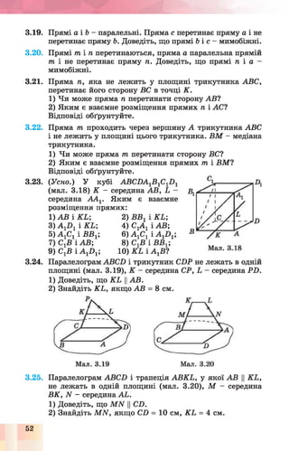 3.19. Прямі а і Ь - паралельні. Пряма с перетинає пряму а і не
перетинає пряму Ь. Доведіть, що прямі б і с - мимобіжні.
3.20. Прямі т і п перетинаються, пряма а паралельна прямій
т і не перетинає пряму п. Доведіть, що прямі п і а -
мимобіжні.
3.21. Пряма п, яка не лежить у площині трикутника АВС,
перетинає його сторону ВС в точці К.
1) Чи може пряма п перетинати сторону АВ?
2) Яким є взаємне розміщення прямих п і АС?
Відповіді обґрунтуйте.
3.22.
3.23.
3.24.
Пряма т проходить через вершину А трикутника АВС
і не лежить у площині цього трикутника. В М - медіана
трикутника.
1) Чи може пряма т перетинати сторону ВС?
2) Яким є взаємне розміщення прямих т і ВМ ?
Відповіді обґрунтуйте.
(Усно.) У кубі АВСПА1В1С1П 1
(мал. 3.18) К - середина АВ, Ь
середина А А 1. Яким є взаємне
розміщення прямих:
1) АВ і КЬ;
3) А 1Л 1 і К Ь ;
5) А гСг і ВВг;
7) СгВ і АВ;
9) С^В і А 1П1;
2) ВВг і КЬ;
4) С1А 1 і АВ;
6) А 1С1 і А 1П1;
8) С^В і ВВ1;
10) К Ь і А ХВ?
Паралелограм АВСП і трикутник С ЬР не лежать в одній
площині (мал. 3.19), К - середина СР, Ь - середина Р Ь .
1) Доведіть, що К Ь ЦАВ.
2) Знайдіть К Ь, якщо АВ = 8 см.
3.25. Паралелограм АВСБ і трапеція АВКЬ, у якої АВ ||КЬ,
не лежать в одній площині (мал. 3.20), М - середина
ВК, N - середина АЬ.
1) Доведіть, що М И ЦСП.
2) Знайдіть МАГ, якщо СЛ = 10 см, К Ь = 4 см.
52
 