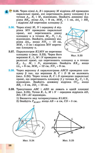 4 3.55. Через кінці А, В і середину М відрізка АВ проведено
паралельні прямі, які перетинають деяку площину р в
точках Ау, Ву і Му відповідно. Знайдіть довжину від­
різка ВВу, якщо ААу = 9 см, ММу = 1 см, ААу > ВВу
і відрізок АВ перетинає площину р.
3.56. Через кінці М, N і середину А від­
різка МЛГ проведено паралельні
прямі, які перетинають деяку
площину а в точках Му, і Ау
відповідно. Знайдіть довжину від­
різка ААу, якщо = 10 см,
ММу = 2 см і відрізок МИ перети­
нає площину а.
3.57. Паралелограм КЬМИ не перетинає
площину а (мал. 3.23). Через його
вершини К, Ь, М і N проведено па­
ралельні прямі, що перетинають площину а в
Ку, Ьу, Му і Иу відповідно. Знайдіть КК
LLy = 8 см, ММу = 12 см, NNy = 9 см.
точках
1? якщо
3.58. Через вершину А паралелограма АВСБ проведено пло­
щину р так, що вершини В, С і П їй не належать
(мал. 3.24). Через точки В, С і і) проведено паралельні
прямі, що перетинають площину р у точках В1, Су і П1
відповідно. Знайдіть довжину відрізка ССу, якщо
ВВу = 2 см, 7)П1= 10 см.
3.59. Трикутники ABC і ABD не лежать в одній площині
(мал. 3.25). Точки К, L, М і N - середини відрізків AD,
BD, СВ і АС відповідно.
1) Визначте вид чотирикутника KLMN.
2) Знайдіть P KLMN, якщо АВ = а см, CD = Ь см.
С
D
56
 