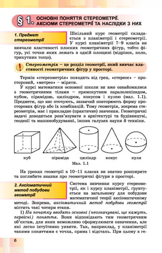 ОСНОВНІ ПОНЯТТЯ СТЕРЕОМЕТРІЇ.
АКСІОМИ СТЕРЕОМЕТРІЇ ТА НАСЛІДКИ З НИХ
1. Предмет
стереометрії
Шкільний курс геометрії склада­
ється з планіметрії і стереометрії,
курсі планіметріїУ курсі планіметрії 7-9 класів ви
вивчали властивості плоских геометричних фігур, тобто фі­
гур, усі точки яких лежать в одній площині (відрізок, коло,
трикутник тощо).
а
Стереометрія —це розділ геометрії, який вивчає вла'
стивості геометричних фігур у просторі.
Термін «стереометрія» походить від грец. «стереос» - про­
сторовий, «метрео» - міряти.
У курсі математики основної школи ви вже ознайомилися
з геометричними тілами - прямокутним паралелепіпедом,
кубом, пірамідою, циліндром, конусом і кулею (мал. 1.1).
Предмети, що нас оточують, зазвичай повторюють форму про­
сторових фігур або їх комбінацій. Тому геометрія, зокрема сте­
реометрія, має і прикладне (практичне) значення. Геометричні
задачі доводиться розв’язувати в архітектурі та будівництві,
геодезії та машинобудуванні, інших галузях науки й техніки.
куб піраміда циліндр конус куля
Мал. 1.1
На уроках геометрії в 10-11 класах ви значно розширите
та поглибите знання про геометричні фігури в просторі.
Система вивчення курсу стереоме­
трії, як і курсу планіметрії, ґрунту­
ється на загальному для побудови
математичної теорії аксіоматичному
2. Аксіоматичний
метод побудови
геометрії
методі. Зокрема, аксіоматичний метод побудови геометрії
містить такі чотири етапи.
1) На початку вводять основні ( неозначувані, ще кажуть,
первісні) поняття. Вони відповідають тим геометричним
об’єктам, для яких неможливо сформулювати означення, але
які легко інтуїтивно уявити. Так, наприклад, у планіметрії
такими поняттями є точка, пряма і відстань. При цьому в ге­
 