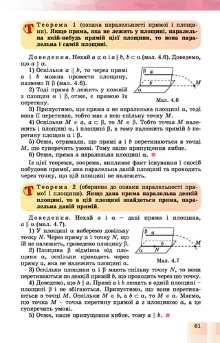 Т е о р е м а 1 (ознака паралельності прямої і площи­
ни). Якщо пряма, яка не лежить у площині, паралель­
на якій-небудь прямій цієї площини, то вона пара­
лельна і самій площині.
Д о в е д е н н я . Нехай а с2а і а ||&, Ь с а (мал. 4.6). Доведемо,
що а Ца.
1) Оскільки а ЦЬ, то через прямі
а і Ь можна провести площину,
назвемо її р (мал. 4.6).
2) Тоді пряма Ь лежить у кожній
з площин а і р, отже, є прямою їх
перетину.
3) Припустимо, що пряма а не паралельна площині а, тоді
вона її перетинає, тобто має з нею спільну точку М .
4) Оскільки М £ а, а с р, то М є р. Тобто точка М нале­
жить і площині а, і площині р, а тому належить прямій Ь пе­
ретину площин а і р.
5) Отже, отримали, що прямі а і 6 перетинаються в точці
М , що суперечить умові. Тому наше припущення хибне.
6) Отже, пряма а паралельна площині а. ■
Із цієї теореми, зокрема, випливає факт існування і спосіб
побудови прямої, яка паралельна даній площині та проходить
через точку, що цій площині не належить.
Т е о р е м а 2 (обернена до ознаки паралельності пря­
мої і площини). Якщо дана пряма паралельна деякій
площині, то в цій площині знайдеться пряма, пара­
лельна даній прямій.
Д о в е д е н н я . Нехай а і а - дані пряма і площина,
а Ца (мал. 4.7).
1) У площині а виберемо довільну
точку N. Через пряму а і точку N. що
їй не належить, проведемо площину р.
2) Площина Р відмінна від пло­
щини а, оскільки проходить через
пряму а, яка не належить площині а.
3) Оскільки площини а і Р мають спільну точку ІГ, то вони
перетинаються по деякій прямій Ь, що проходить через цю точку.
4) Доведемо, що &Ца. Прямі а і Ь лежать в одній площині -
площині р і не збігаються. Припустимо, що вони перетина­
ються в точці М . Оскільки М є 6, а Ь а а, то М є а. Маємо,
що точка М - точка перетину прямої а з площиною а, а це
суперечить умові.
5) Отже, наше припущення хибне, тому а ||Ь.
Р а
Мал. 4.7
61
 