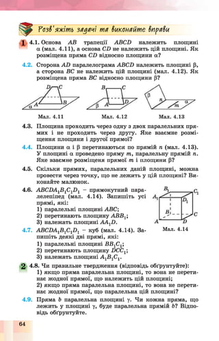 Розв'яжіть задачі та виконайте вправи
1 4.1. Основа АВ трапеції АВСХ) належить площині
а (мал. 4.11), а основа СХ) не належить цій площині. Як
розміщена пряма СХ) відносно площини а?
4.2. Сторона АО паралелограма АВСХ) належить площині р,
а сторона ВС не належить цій площині (мал. 4.12). Як
розміщена пряма ВС відносно площини р?
Мал. 4.11 Мал. 4.12
4.3. Площина проходить через одну з двох паралельних пря­
мих і не проходить через другу. Яке взаємне розмі­
щення площини і другої прямої?
4.4. Площини а і р перетинаються по прямій п (мал. 4.13).
У площині а проведено пряму т, паралельну прямій п.
Яке взаємне розміщена прямої т і площини р?
4.5. Скільки прямих, паралельних даній площині, можна
провести через точку, що не лежить у цій площині? Ви­
конайте малюнок.
4.6. АВСХ)А1В1С1Х)1 - прямокутний пара­
лелепіпед (мал. 4.14). Запишіть усі
прямі, які:
1) паралельні площині АВС;
2) перетинають площину АВВ1;
3) належать площині А А 1Х).
4.7. АВСХ)А1В 1С1Х)1 - куб (мал. 4.14). За­
пишіть деякі дві прямі, які:
1) паралельні площині ВВ1С1;
2) перетинають площину Х)СС1;
3) належать площині А 1В1С1.
2 4.8. Чи правильне твердження (відповідь обґрунтуйте):
1) якщо пряма паралельна площині, то вона не перети­
нає жодної прямої, що належить цій площині;
2) якщо пряма паралельна площині, то вона не перети­
нає жодної прямої, що паралельна цій площині?
4.9. Пряма Ь паралельна площині у. Чи кожна пряма, що
лежить у площині у, буде паралельна прямій 6? Відпо­
відь обґрунтуйте.
Мал. 4.14
64
 