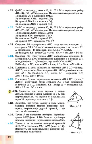 4.21. ©АВС - тетраедр, точки К , Ь, АГ і М - середини ребер
А(2, В(З, ВС і АС відповідно. Яким є взаємне розміщення:
1) прямої (?В і площини ВМЛГ;
2) площини К М Ь і прямої ВАГ;
3) прямої М А Г і площини АВС?;
4) площини АС^И і прямої СЬУ
4.22. ТАВС - тетраедр, точки К , В, АГ і М - середини ребер
А Т, ВТ, ВС і АС відповідно. Яким є взаємне розміщення:
1) площини АВС і прямої М И ;
2) прямої К Б і площини 7ГМАГ;
3) площини ТМЛГ і прямої КС ;
4) прямої В1У і площини ТМКУ
4.23. Сторона АВ трикутника АВС паралельна площині а,
а сторони СА і СВ перетинають площину а в точках К і
Ь відповідно. 1) Доведіть, що А С К Ь 03 АСАВ.
2) Знайдіть КЬ, якщо СК = 3 см, СА = 7 см, АВ = 14 см.
4.24. Сторона ВС трикутника АВС паралельна площині р,
а сторони АВ і АС перетинають площину р в точках М і
N відповідно. 1) Доведіть, що А А М И 03 ААВС.
2) Знайдіть ВС, якщо М А Г = 2 см, АВ = 9 см, А М = 3 см.
4.25. Площина а, яка паралельна основам АВ і СВ трапеції
АВСВ, перетинає бічні сторони АВ і ВС відповідно в точ­
ках М і АГ. Знайдіть АВ, якщо М - середина АВ,
МІУ = 6 см, ВС = 10 см.
4.26. Площина р, яка паралельна основам А В і ВС трапеції
АВСВ, перетинає бічні сторони АВ і СВ відповідно
в точках К і Ь. Знайдіть К Ь, якщо К - середина АВ,
А В = 12 см, ВС = 4 см.
З 4.27. Доведіть, що коли пряма п пара­
лельна кожній з двох площин а і р, які
перетинаються, то пряма п паралельна
прямій перетину площин а і р.
4.28. Доведіть, що через кожну з двох мимо­
біжних прямих можна провести пло­
щину, паралельну другій прямій, і до
того ж тільки одну.
4.29. Точка Р не належить площині паралело-
грамаАВСВ (мал. 4.16). Запишіть усі пари
прямих і площин, паралельних між собою.
4.30. Точка А не належить площині трапеції
К Ь М И з основами К Ь і М И (мал. 4.17).
Запишіть усі пари прямих і площин, па­
ралельних між собою.
66
А
 