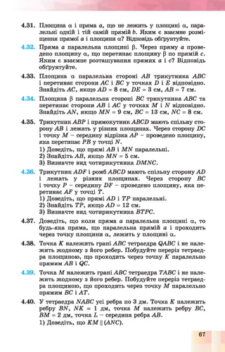 4.31. Площина а і пряма а, що не лежить у площині а, пара­
лельні одній і тій самій прямій Ь. Яким є взаємне розмі­
щення прямої а і площини а? Відповідь обґрунтуйте.
4.32. Пряма а паралельна площині р. Через пряму а прове­
дено площину а, що перетинає площину р по прямій с.
Яким є взаємне розташування прямих а і с і Відповідь
обґрунтуйте.
4.33. Площина а паралельна стороні АВ трикутника ABC
і перетинає сторони АС і ВС у точках D і Е відповідно.
Знайдіть АС, якщо AD = 8 c m , DE = 3 см, АВ = 7 см.
4.34. Площина р паралельна стороні ВС трикутника ABC та
перетинає сторони АВ і АС у точках М і N відповідно.
Знайдіть A N , якщо M N = 9 см, ВС = 13 см, NC = 8 см.
4.35. Трикутник АВР і прямокутник ABCD мають спільну сто­
рону АВ і лежать у різних площинах. Через сторону DC
і точку М - середину відрізка А Р - проведено площину,
яка перетинає РВ у точці N.
1) Доведіть, що прямі АВ і M N паралельні.
2) Знайдіть АВ, якщо M N = 5 см.
3) Визначте вид чотирикутника DM NC.
4.36. Трикутник AD F і ромб ABCD мають спільну сторону AD
і лежать у різних площинах. Через сторону ВС
і точку Р - середину D F - проведено площину, яка пе­
ретинає A F у точці Т.
1) Доведіть, що прямі AD і ТР паралельні.
2) Знайдіть ТР, якщо AD = 12 см.
3) Визначте вид чотирикутника ВТРС.
4.37. Доведіть, що коли пряма а паралельна площині а, то
будь-яка пряма, що паралельна прямій а і проходить
через точку площини а, лежить у площині а.
4.38. Точка К належить грані ABC тетраедра QABC і не нале­
жить жодному з його ребер. Побудуйте переріз тетраед­
ра площиною, що проходить через точку К паралельно
прямим АВ і QC.
4.39. Точка М належить грані ABC тетраедра ТАВС і не нале­
жить жодному з його ребер. Побудуйте переріз тетраед­
ра площиною, що проходить через точку М паралельно
прямим ВС і A T.
4.40. У тетраедра NABC усі ребра по 3 дм. Точка К належить
ребру BN, N K = 1 дм, точка М належить ребру ВС,
В М = 2 дм, точка L - середина ребра АВ.
1) Доведіть, що К М у(ANC).
67
 