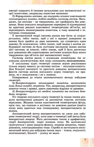 ометрії оперують й іншими загальними для математичної те­
орії поняттями, наприклад поняттям множини.
2) Формулюють аксіоми, що описують основні властивості
неозначуваних понять, тобто вводять систему аксіом. Нага­
даємо, що аксіоми - це твердження, які приймають без дове­
дення. Вони описують неодноразово перевірені й підтверджені
на практиці реальні властивості геометричних об’єктів, які
відповідають неозначуваним поняттям, а тому зазвичай є ін­
туїтивно очевидними.
У математичній теорії система аксіом має бути: а) несупе-
речливою, тобто такою, щоб з неї в процесі доведення не
можна було прийти до двох висновків, що суперечать один
одному; б) незалежною, тобто такою, щоб жодна з аксіом по­
будованої системи не була логічним наслідком інших аксіом
цієї системи; в) поєною, тобто такою, щоб її було достатньо
для доведення або спростування логічним шляхом будь-якого
твердження про об’єкти цієї математичної теорії.
Систему аксіом разом з основними поняттями та ос­
новними залежностями між ними називають аксіоматикою.
У шкільному курсі геометрії повного мірою реалізовано
тільки першу вимогу до системи аксіом - несуперечливість.
Для більшої наочності та простоти доведень математичних
фактів система аксіом шкільного курсу геометрії, як пра­
вило, не є незалежною і не є повного.
Повернемося до етапів аксіоматичного методу побудови
геометрії.
3) Використовуючи неозначувані поняття, визначають
інші, більш складні, поняття. Так, наприклад, використовуючи
поняття точки і прямої, дають означення відрізка та променя.
4) Використовуючи всі введені поняття та аксіоми дово­
дять теореми.
Усі теореми шкільного курсу геометрії (а також інших роз­
ділів математики) доводять за допомогою строгих логічних
міркувань. Жодних інших властивостей геометричних фігур,
крім тих, що описано в аксіомах чи доведено раніше (навіть
якщо вони здаються нам очевидними), використовувати не
можна.
Аксіоматичний метод використовують не лише для побу­
дови геометричної теорії, хоча саме в геометрії цей метод було
використано вперше. Його застосовано також в арифметиці,
теорії ймовірностей, теорії множин тощо. На аксіоматиці
ґрунтуються і деякі розділи фізики, зокрема механіка, термо­
динаміка, електродинаміка тощо. Спроби ж застосувати аксіо­
матичний метод для побудови інших наук - етики, соціології,
політекономії, біології - успіху не мали.
7
 