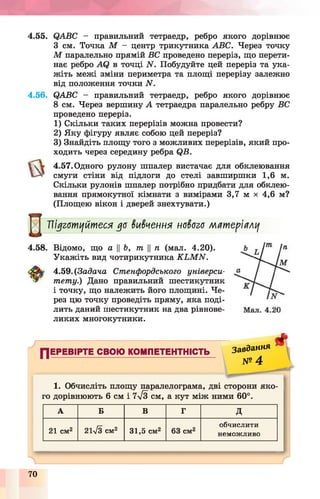 4.55. QABC - правильний тетраедр, ребро якого дорівнює
З см. Точка М - центр трикутника ABC. Через точку
М паралельно прямій ВС проведено переріз, що перети­
нає ребро AQ в точці N . Побудуйте цей переріз та ука­
жіть межі зміни периметра та площі перерізу залежно
від положення точки N .
4.56. QABC - правильний тетраедр, ребро якого дорівнює
8 см. Через вершину А тетраедра паралельно ребру ВС
проведено переріз.
1) Скільки таких перерізів можна провести?
2) Яку фігуру являє собою цей переріз?
3) Знайдіть площу того з можливих перерізів, який про­
ходить через середину ребра QB.
4.57. Одного рулону шпалер вистачає для обклеювання
смуги стіни від підлоги до стелі завширшки 1,6 м.
Скільки рулонів шпалер потрібно придбати для обклею­
вання прямокутної кімнати з вимірами 3,7 м х 4,6 м?
(Площею вікон і дверей знехтувати.)
Мї ї уготуйтеся до вивчення нового матеріалу
4.58. Відомо, що а ||Ь, т п (мал. 4.20).
Укажіть вид чотирикутника K L M N .
4.59. (Задача Стенфордського універси­
тету.) Дано правильний шестикутник
і точку, що належить його площині. Че­
рез цю точку проведіть пряму, яка поді­
лить даний шестикутник на два рівнове­
ликих многокутники.
ПЕРЕВІРТЕ СВОЮ КОМПЕТЕНТНІСТЬ з а в д а н н я
11----------------------------------------------------- № 4
*
1. Обчисліть площу паралелограма, дві сторони яко­
го дорівнюють 6 см і 7у/3 с м , а кут між ними 60°.
А Б В Г д
21 см2 21у/3 см2 31,5 см2 63 см2
обчислити
неможливо
70
 