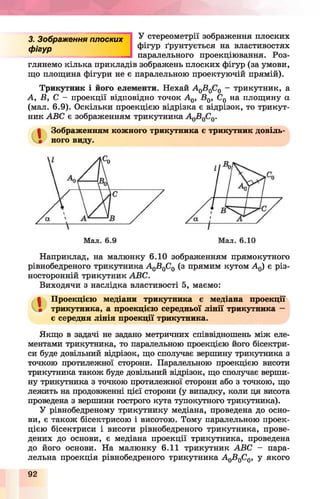 З. Зображення плоских
фігур
У стереометрії зображення плоских
фігур ґрунтується на властивостях
паралельного проекціювання. Роз­
глянемо кілька прикладів зображень плоских фігур (за умови,
що площина фігури не є паралельною проектуючій прямій).
Трикутник і його елементи. Нехай А 0В0С0 - трикутник, а
А, В, С - проекції відповідно точок А 0, В0, С0 на площину а
(мал. 6.9). Оскільки проекцією відрізка є відрізок, то трикут­
ник АВС є зображенням трикутника А^В^С^.
Зображенням кожного трикутника є трикутник довіль­
ного виду.
Наприклад, на малюнку 6.10 зображенням прямокутного
рівнобедреного трикутника А0В0С0 (з прямим кутом А 0) є різ-
носторонній трикутник АВС.
Виходячи з наслідки властивості 5, маємо:
Проекцією медіани трикутника є медіана проекції
трикутника, а проекцією середньої лінії трикутника —
є середня лінія проекції трикутника.
Якщо в задачі не задано метричних співвідношень між еле­
ментами трикутника, то паралельною проекцією його бісектри­
си буде довільний відрізок, що сполучає вершину трикутника з
точкою протилежної сторони. Паралельною проекцією висоти
трикутника також буде довільний відрізок, що сполучає верши­
ну трикутника з точкою протилежної сторони або з точкою, що
лежить на продовженні цієї сторони (у випадку, коли ця висота
проведена з вершини гострого кута тупокутного трикутника).
У рівнобедреному трикутнику медіана, проведена до осно­
ви, є також бісектрисою і висотою. Тому паралельною проек­
цією бісектриси і висоти рівнобедреного трикутника, прове­
дених до основи, є медіана проекції трикутника, проведена
до його основи. На малюнку 6.11 трикутник АВС - пара­
лельна проекція рівнобедреного трикутника АоВ0С0, у якого
92
 