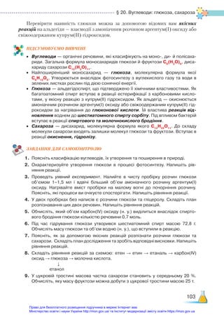 § 20. Вуглеводи: глюкоза, сахароза
103
Перевірити наявність глюкози можна за допомогою відомих вам якісних
реакцій на альдегіди — взаємодії з амоніачним розчином аргентум(І) оксиду або
свіжоодержаним купрум(ІІ) гідроксидом.
ПІД­СУ­МО­ВУ­Є­МО ВИВЧЕНЕ
•	 Вуглеводи — органічні речовини, які класифікують на моно-, ди- й полісаха­
риди. Загальна формула моносахаридів глюкози й фруктози С6
(Н2
О)6
, диса­
хариду сахарози С12
(Н2
О)11
.
•	 Найпоширеніший моносахарид — глюкоза, молекулярна формула якої
С6
Н12
О6
. Утворюється внаслідок фотосинтезу з вуглекислого газу та води в
зелених листках рослин під дією сонячної енергії.
•	 Глюкоза — альдегідоспирт, що підтверджено її хімічними властивостями. Як
багатоатомний спирт вступає в реакції естерифікації з карбоновими кисло­
тами, у якісну реакцію з купрум(ІІ) гідроксидом. Як альдегід — окиснюється
амоніачним розчином аргентум(І) оксиду або свіжоодержаним купрум(ІІ) гід­
роксидом за нагрівання до глюконової кислоти. Їй властива реакція від-
новлення воднем до шестиатомного спирту сорбіту. Під впливом бактерій
вступає в реакції спиртового та молочнокислого бродіння.
•	 Сахароза — дисахарид, молекулярна формула якого С12
Н22
О11
. До складу
молекули сахарози входять залишки молекул глюкози та фруктози. Вступає в
реакції окиснення, гідролізу.
ЗАВ­ДАН­НЯ ДЛЯ САМОКОН­ТРО­ЛЮ
1.	 Поясніть класифікацію вуглеводів, їх утворення та поширення в природі.
2.	 Охарактеризуйте утворення глюкози в процесі фотосинтезу. Напишіть рів­
няння реакції.
3.	 Проведіть уявний експеримент. Налийте в чисту пробірку розчин глюкози
об’ємом 1–1,5 мл і вдвічі більший об’єм амоніачного розчину аргентум(І)
оксиду. Нагрівайте вміст пробірки на малому вогні до почорніння розчину.
Поясніть, які процеси ви очікуєте спостерігати. Напишіть рівняння реакції.
4.	 У двох пробірках без написів є розчини глюкози та гліцеролу. Складіть план
розпізнавання цих двох речовин. Напишіть рівняння реакцій.
5.	 Обчисліть, який об’єм карбон(ІV) оксиду (н. у.) виділиться внаслідок спирто­
вого бродіння глюкози кількістю речовини 0,7 моль.
6.	 Під час гідрування глюкози утворився шестиатомний спирт масою 72,8  г.
Обчисліть масу глюкози та об’єм водню (н. у.), що вступили в реакцію.
7.	 Поясніть, як за допомогою якісних реакцій розпізнати розчини глюкози та
сахарози. Складіть план дослідження та зробіть відповідні висновки. Напишіть
рівняння реакцій.
8.	 Складіть рівняння реакцій за схемою: етен → етин → етаналь → карбон(ІV)
оксид → глюкоза → молочна кислота.
↓
етанол
9.	 У цукровій тростині масова частка сахарози становить у середньому 20  %.
Обчисліть, яку масу фруктози можна добути з цукрової тростини масою 25 т.
Право для безоплатного розміщення підручника в мережі Інтернет має
Міністерство освіти і науки України http://mon.gov.ua/ та Інститут модернізації змісту освіти https://imzo.gov.ua
 