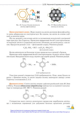 § 22. Насичені й ароматичні аміни
115
Хімічні властивості аніліну. Якщо подіяти на анілін розчином фенолфталеїну,
то зміна забарвлення не спостерігається. Це означає, що анілін як основа слаб-
ший за насичені аміни.
Під час реакцій із кислотами анілін за положенням неподіленої електронної
пари приєднує йон Гідрогену. Проведемо віртуальний дослід і спостерігатимемо,
чи взаємодіє анілін із хлоридною кислотою. Очевидно, що анілін реагує з кисло-
тою. Продуктом реакції є сіль — феніламоній хлорид. Рівняння реакції:
С6
Н5
–NH2
+ НСl [C6
H5
–NH3
]+
Cl–
.
феніламоній хлорид
Вплив аміногрупи на бензенове кільце проявляється в реакції з бромом.
Проведемо знову віртуальний дослід і спостерігатимемо, чи реагує анілін з бром-
ною водою. Випадання білого осаду свідчить про перебіг реакції. Рівняння реакції:
NН2
+ 3Br2
NН2
BrBr
Br
+ 3НBr.
2,4,6-трибромоанілін
Унаслідок реакції утворюється 2,4,6-трибромоанілін. Отже, якщо бензен не
реагує з бромною водою, то анілін завдяки впливу аміногрупи заміщує атоми
Гідрогену в положеннях 2, 4, 6.
Добування аніліну. Синтез аніліну вперше здійснив російський хімік М. Зінін
у 1842 р. Реакція відновлення нітробензену відбувається за наявності каталіза-
тора та температури 250–300 °С. Рівняння реакції:
NO2
+ 3H2
NН2
+ 2Н2
O.
З відкриттям цього синтезу розпочалося промислове виробництво аніліну,
що є незамінною сировиною для добування багатьох органічних речовин,
кат., t
H
0,139 нм
0,143 нм
0,101 нм
H
N
δ−
δ−
δ−
Рис. 46. Склад і будова молекули
аніліну (феніламіну)
Рис. 47. Масштабна модель
молекули аніліну
Право для безоплатного розміщення підручника в мережі Інтернет має
Міністерство освіти і науки України http://mon.gov.ua/ та Інститут модернізації змісту освіти https://imzo.gov.ua
 