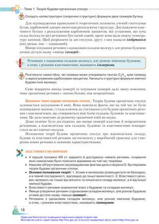 Тема 1. Теорія будови органічних сполук
18
Складіть напівструктурні (скорочені структурні) формули двох ізомерів бутану.
Для підтвердження правильності теоретичних положень учений синтезував
бутан, карбоновий ланцюг якого мав розгалужену структуру. Досліджуючи влас-
тивості бутану з розгалуженим карбоновим ланцюгом, він установив, що хоча
склад молекули цієї речовини був такий самий, проте вона мала нижчу темпера-
туру кипіння. Щоб розрізнити ці дві сполуки, другу з них назвали ізобутаном
(від грецьк. ізос — однаковий).
Явище існування речовин з однаковим складом молекул, але різною будовою
атомів дістало назву «явище ізомерії».
Розгляньте самостійно, які ізомери може утворювати пентан С5
Н12
крім ізомеру
з нерозгалуженим карбоновим ланцюгом. Напишіть структурні формули хімічної
будови їхніх молекул.
Саме відкриття явища ізомерії та існування ізомерів дало змогу пояснити,
чому органічних речовин є значно більше, ніж неорганічних.
Значення теорії будови органічних сполук. Теорія будови органічних сполук
залишається актуальною й нині. Вона пояснила факти, які на той час не були
підтверджені наукою, і стала ключем до з’ясування суті будови органічних речо-
вин і взаємозв’язків, що утворюються між їхнім складом, будовою та властивос-
тями. Це дало поштовх до розвитку органічної хімії як науки.
Дещо пізніше було досліджено, що явище ізомерії властиве й неорганічним
речовинам, а взаємозв’язок між складом, будовою та властивостями поширю-
ється на всі хімічні сполуки.
Положення теорії будови органічних сполук про взаємозв’язок складу,
будови та властивостей речовин застосовують у виробничій практиці для ство-
рення нових речовин із певними характеристиками.
ПІД­СУ­МО­ВУ­Є­МО ВИВЧЕНЕ
•	 У першій половині ХІХ ст. відкрито й досліджено чимало речовин, існування
яких неможливо було пояснити відомими на той час теоріями.
•	 Наукове обґрунтування нагромадженим фактам дала створена О. Бутлеровим
теорія будови органічних сполук.
•	 Основні положення теорії: 1. Атоми в молекулах розміщуються не безладно,
а в певній послідовності, відповідно до їхньої валентності. 2. Властивості речо­
вин залежать не тільки від якісного та кількісного складу молекул, а й від їхньої
хімічної будови.
•	 Властивості речовин взаємопов’язані з будовою та складом молекул.
•	 Явище утворення речовин з однаковим складом молекул, але різною будовою
атомів дістало назву «явище ізомерії».
•	 Речовини з однаковим складом молекул, але різною хімічною будовою,
а отже, і різними властивостями, називають ізомерами.
Речовини з однаковим складом молекул, але різною хімічною будовою,
а отже, і різними властивостями, називають ізомерами.
Право для безоплатного розміщення підручника в мережі Інтернет має
Міністерство освіти і науки України http://mon.gov.ua/ та Інститут модернізації змісту освіти https://imzo.gov.ua
 