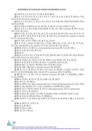 192
ВІДПОВІДІ ДО ЗАВДАНЬ І РОЗРАХУНКОВИХ ЗАДАЧ
§ 1. 6. Б. 7. А 3. Б 4. В 1. Г 2. 8. А. 9. В. 10. В.
§ 2. 1. А 2. Б 3. В 1. 2. А 3. Б 4. В 2. Г 1. 3. Г. 4. А. 5. А. 6. Б. 7. 20,16 л СО2
;
21,6 г H2
O; 0,3 моль гліцеролу.
§ 3. 1. А 4. Б 3. В 2. Г 1. 2. А 4. Б 1. В 2. Г 3. 4. Б. 6. 30 г NH2
CH2
COOH; 37,8 г
ClCH2
COOH.
§ 4. 5. 5,88 л; 0,2625 моль O2
. 6. 50 г. 7. 66,14 % C2
H4
; 33,86 % C2
H6
.
§ 5. 4. А 3. Б 1. В 2. 5. 60; СН3
СООН. 7. 20 л О2
, 100 л повітря. 8. 50 % С2
Н2
і
50 % СН4
. 9. 11,6 л.
§ 6. 1. C3
H8
. 2. C4
H10
. 3. C5
H12
. 4. C2
H4
, етен. 5. C6
H6
. 6. C2
H2
, етин, H–C≡C–H.
§ 7. 1. В. 2. А. 3. Б. 4. В, Г. 5. C5
H12
. 6. 448 л Cl2
; хлорометан, гідроген хлорид.
7. 57 г; 0,5 моль. 8. C7
H16
.
§ 8. 7. 224 г С2
Н4
і 179,2 л Н2
. 8. C4
H6
, бутин.
§ 9. 1. С9
Н20
, нонан. 2. а) С6
Н12
і С8
Н16
; б) С5
Н8
і С9
Н16
. 3. С2
Н4
. 4. С6
Н12
.
5. С3
Н8
, пропан. 6. C3
H6
, пропен. 7. C4
H10
, бутан. 8. С4
Н6
, бутин.
§ 10. 6. 151,6 л. 7. 58,2 кг, гексахлороциклогексан. 8. C6
H6
. 9. 336 л.
§ 11. 1. С4
Н8
. 2. С2
Н4
. 3. С5
Н8
.
§ 12. 6. Б.
§ 13. 5. А 3. Б 4. В 1. Г 2. 6. В. 7. C5
H11
OH. 8. 246 г C3
H7
Br; 36 г H2
О. 9. 8,8 г
CH3
COH; 12,8 г Cu; 3,6 г H2
O.
§ 14. 5. 15,68 л O2
; 13,44 л CO2
. 6. 189,6 г солі; 40,32 л H2
. 7. C5
H12
O3
.
§ 15. 1. В. 2. В. 3. Г. 5. 66 г. 6. 56,4 % C6
H5
OH; 43,6 % C6
H6
.
§ 16. 6. 8,8 г. 7. 59,73 л HCHO; 120 г H2
O. 8. C4
H8
O.
§ 17. 9. 180 г. 10. 24,6 г; натрій етаноат. 11. 847,05 г.
§ 18. 1. 7,5 %. 2. 0,8 м3
. 3. 4,6 г; 0,1 моль. 4. 39,375 г C6
H5
Cl; 12,775 г HCl.
5. 213 г (CH3
COO)2
Mg; 33,6 л H2
. 6. 25 % домішок; 222 г Ca(OH)2
.
§ 19. 6. 12 г. 7. По 115 кг кожної сполуки. 8. 230 г C3
H5
(OH)3
; 2400 г
C17
H33
COOK.
§ 20. 5. 31,36 л. 6. 72 г C6
H12
O6
; 8,96 л H2
. 9. 2,63 т.
§ 21.  8. 7,2 г. 9. 360 кг.
§ 22. 5. 100,8 л O2
; 504 л повітря. 6. 14,2 г; 2,4,6-трибромоанілін. 7. C2
H5
–NH2
.
§ 23. 5. 28 г NaOH; 77,7 г CH3
–CH(NH2
)–COONa. 6. C3
H9
N.
§ 24. 6. 44,5 г; 29,25 г NaCl. 7. 45,5 % амінопропанова; 55,5 % пропанова.
§ 25. 7. 13,4 м3
. 8. 17,92 м3
.
§ 26. 5. 62 кг. 6. 13,25 т. 7. 2,99 г C6
H5
NH2
; 0,94 г C6
H5
OH; 21,07 г C6
H6
.
§ 27. 4. В. 5. 44 250. 6. 216 кг. 7. 360,62 кг.
§ 28. 4. 63,71 %. 5. 270 кг. 6. 12,39 % N; 14,16 % O2
. 8. B. 9. Г. 10. А 2. Б 3. В 1.
Г 5.
§ 30. 4. 40,9 % С, 4,55 % H.
§ 31. 5. Б. 6. 90 %.
§ 32. 7. 224 л; 440 г.
§ 34. 5. 2,5 г; 50 доз.
Право для безоплатного розміщення підручника в мережі Інтернет має
Міністерство освіти і науки України http://mon.gov.ua/ та Інститут модернізації змісту освіти https://imzo.gov.ua
 