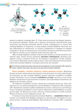 Тема 1. Теорія будови органічних сполук
20
мовані до вершин тетраедра (рис. 7). Тому молекула метану має форму правиль-
ної трикутної піраміди. Однак уже в другого вуглеводню гомологічного ряду
насичених вуглеводнів (алканів) хімічні зв’язки утворюються не тільки між
атомами Карбону та Гідрогену, а й між самими атомами Карбону. Оскільки кут
між орбіталями не змінюється, то зв’язки утворюються в напрямі до вершин
тетраедра. У цьому ви переконалися, моделюючи молекули насичених вуглевод-
нів. Про це свідчать і кулестержневі моделі молекул (рис. 8).
Між атомами Карбону виникає ковалентний зв’язок на основі спільної елек-
тронної пари. Такий зв’язок називають простим (одинарним). Довжина оди-
нарного зв’язку становить 0,154 нм. За наявності одинарного зв’язку відбува-
ється вільне обертання атомів навколо нього. Такі самі ковалентні зв’язки вини-
кають між атомами Карбону в ізомерах насичених вуглеводнів.
Розгляньте моделі молекул насичених вуглеводнів та їхніх ізомерів у 3D-проекту­
ван­ні. Зробіть висновок про хімічні зв’язки між атомами Карбону.
Кратні (подвійні, потрійні) ковалентні карбон-карбонові зв’язки. Вивчаючи
будову молекул ненасичених вуглеводнів етену (етилену) та етину (ацетилену),
ви дізналися, що між атомами Карбону можуть виникати подвійні й потрійні
зв’язки. Очевидно, що на утворення подвійного зв’язку в молекулі етену атоми
Карбону витрачають по два валентні електрони. Дослідженнями встановлено, що
природа цих зв’язків є різною.
За наявності подвійного зв’язку змінюється геометрія молекули, тобто змі-
нюється кут, під яким розміщуються атоми Карбону й Гідрогену. Він становить
120°. Відповідно довжина карбон-карбонового зв’язку зменшується до 0,134 нм.
У разі утворення подвійного зв’язку вільне обертання атомів Карбону не відбу-
вається (рис. 9). Молекула плоска, тобто всі атоми розміщені в одній площині.
Модель молекули етену зображено на рис. 10.
У молекулі етину (ацетилену) між атомами Карбону — потрійний зв’язок. Це
означає, що кожний атом Карбону витрачає по три валентні електрони на утво-
рення зв’язку з іншим атомом Карбону. Валентний кут становить 180°, а дов­жина
Рис. 7. Розміщення
електронних орбіталей
у просторі
а
б
в
Рис. 8.
Кулестержневі
моделі молекул:
а — етану;
б — пропану;
в — пентану
Право для безоплатного розміщення підручника в мережі Інтернет має
Міністерство освіти і науки України http://mon.gov.ua/ та Інститут модернізації змісту освіти https://imzo.gov.ua
 