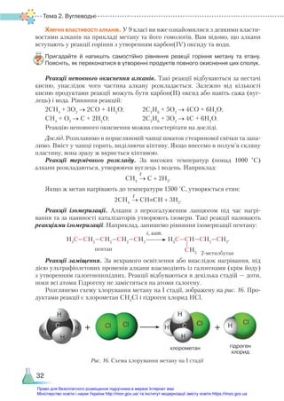 Тема 2. Вуглеводні
32
Хімічні властивості алканів. У 9 класі ви вже ознайомилися з деякими власти-
востями алканів на прикладі метану та його гомологів. Вам відомо, що алкани
вступають у реакції горіння з утворенням карбон(ІV) оксиду та води.
Пригадайте й напишіть самостійно рівняння реакції горіння метану та етану.
Поясніть, як переконатися в утворенні продуктів повного окиснення цих сполук.
Реакції неповного окиснення алканів. Такі реакції відбуваються за нестачі
кисню, унаслідок чого частина алкану розкладається. Залежно від кількості
кисню продуктами реакції можуть бути карбон(ІІ) оксид або навіть сажа (вуг-
лець) і вода. Рівняння реакцій:
2СН4
+ 3О2
→ 2СО + 4Н2
О;	 2С2
Н6
+ 5О2
→ 4СО + 6Н2
О;
СН4
+ О2
→ С + 2Н2
О;	 2С2
Н6
+ 3О2
→ 4С + 6Н2
О.
Реакцію неповного окиснення можна спостерігати на досліді.
Дослід. Розплавимо в порцеляновій чашці шматок стеаринової свічки та запа-
лимо. Вміст у чашці горить, виділяючи кіптяву. Якщо внесемо в полум’я скляну
пластину, вона зразу ж вкриється кіптявою.
Реакції термічного розкладу. За високих температур (понад 1000  °С)
алкани розкладаються, утворюючи вуглець і водень. Наприклад:
СН4
→ С + 2Н2
.
Якщо ж метан нагрівають до температури 1500 °С, утворюється етин:
2СН4
→ СН≡СН + 3Н2
.
Реакції ізомеризації. Алкани з нерозгалуженим ланцюгом під час нагрі-
вання та за наявності каталізаторів утворюють ізомери. Такі реакції називають
реакціями ізомеризації. Наприклад, запишемо рівняння ізомеризації пентану:
Н3
С—СН2
—СН2
—СН2
—СН3
Н3
С—СН—СН2
—СН3
.
СН3 2-метилбутан
Реакції заміщення. За яскравого освітлення або внаслідок нагрівання, під
дією ультрафіолетових променів алкани взаємодіють із галогенами (крім йоду)
з утворенням галогенопохідних. Реакції відбуваються в декілька стадій — доти,
поки всі атоми Гідрогену не замістяться на атоми галогену.
Розглянемо схему хлорування метану на І стадії, зображену на рис. 16. Про-
дуктами реакції є хлорометан СН3
Сl і гідроген хлорид HCl.
t
t
пентан
t, кат.
хлорометан гідроген
хлорид
Рис. 16. Схема хлорування метану на І стадії
Право для безоплатного розміщення підручника в мережі Інтернет має
Міністерство освіти і науки України http://mon.gov.ua/ та Інститут модернізації змісту освіти https://imzo.gov.ua
 