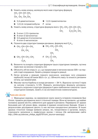 § 7. Класифікація вуглеводнів. Алкани
35
2.	 Укажіть назву алкану, молекула якого має структурну формулу
	 А	 3,4-диметилгексан			 В	 1,2,3-триметилпентан
	 Б	 1,2,3,4-тетраметилбутан	 Г	 октан
3.	 Укажіть назву алкану, структурна формула якого
	 А	 3-етил-1,2,5-трипентан		
	 Б	 4-етил-3-метилгептан		
	 В	 3,5-диметил-4-етилпентан
	 Г	 4-етил-5-метилгексан	
4.	 Позначте два структурні ізомери речовини, формула якої С5
Н12
.
	 А	 СН3
–СН–СН–СН3
CH3
СН3
				 В	 СН3
–СН2
–СН–СН3
СН3
	 Б	 СН3
–СН–СН2
–СН3
С2
Н5
			 Г	
СН3
СН3
–С–СН3
СН3
5.	 Визначте та складіть структурні формули трьох структурних ізомерів, густина
парів яких за неоном становить 3,6.
6.	 Обчисліть об’єм хлору (н. у.), що прореагував із метаном масою 320 г на пер­
шій стадії хлорування. Назвіть утворені продукти реакції.
7.	 Октан вступив у реакцію повного окиснення, унаслідок чого утворився
карбон(ІV) оксид об’ємом 89,6 л (н. у.). Обчисліть масу та кількість речовини
октану, що прореагував.
8.	 Масова частка Карбону в складі речовини — 84 %. Відносна густина її парів
за киснем становить 3,125. Виведіть молекулярну формулу речовини.
Напишіть скорочені структурні формули її двох найближчих гомологів і трьох
структурних ізомерів, назвіть їх за систематичною номенклатурою.
ЦІКАВО ЗНАТИ
•	 Французькі науковці, на замовлення групи захисту інтересів споживачів Que
Choisir, провели дослідження якості гігієнічної помади. Вони встановили, що майже
половина зразків містять небезпечні для здоров’я речовини. Перевірили 21 зразок
бальзамів для губ різних фірм, зокрема й відомих косметичних брендів. Згідно з
результатами дослідження десять із них містили канцерогенні речовини. В інших
зразках гігієнічної помади виявили алкани, які, потрапляючи в організм, можуть
спричинити запалення в лімфатичних вузлах і печінці (За матеріалами сайта
http://24tv.ua/zdorove_zhittya_tag5270?utm_source=seocopy).
СН2
–СН–СН–СН2
.
CH3
CH3
CH3
CH3
СН2
–СН2
–СН–СН–СН2
.
CH3
С2
Н5
СН3
СН3
Право для безоплатного розміщення підручника в мережі Інтернет має
Міністерство освіти і науки України http://mon.gov.ua/ та Інститут модернізації змісту освіти https://imzo.gov.ua
 