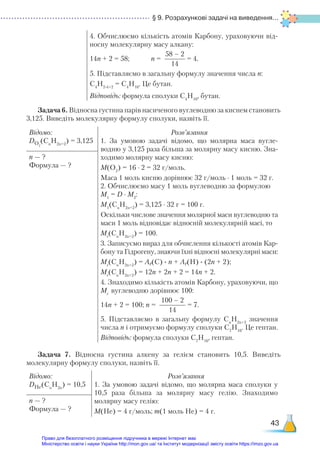 § 9. Розрахункові задачі на виведення...
43
4. Обчислюємо кількість атомів Карбону, ураховуючи від-
носну молекулярну масу алкану:
14n + 2 = 58; n =
58 – 2
14
= 4.
5. Підставляємо в загальну формулу значення числа n:
C4
H2∙4+2
= C4
H10
. Це бутан.
Відповідь: формула сполуки С4
Н10
, бутан.
Задача 6. Відносна густина парів насиченого вуглеводню за киснем становить
3,125. Виведіть молекулярну формулу сполуки, назвіть її.
Відомо:
DО2
(Cn
H2n+2
) = 3,125
Розв’язання
1. За умовою задачі відомо, що молярна маса вугле-
водню у 3,125 раза більша за молярну масу кисню. Зна-
ходимо молярну масу кисню:
М(O2
) = 16 ∙ 2 = 32 г/моль.
Маса 1 моль кисню дорівнює 32 г/моль ∙ 1 моль = 32 г.
2. Обчислюємо масу 1 моль вуглеводню за формулою
М1
= D ∙ М2
:
М1
(Cn
H2n+2
) = 3,125 ∙ 32 г = 100 г.
Оскільки числове значення молярної маси вуглеводню та
маси 1 моль відповідає відносній молекулярній масі, то
Мr
(Cn
H2n+2
) = 100.
3. Записуємо вираз для обчислення кількості атомів Кар-
бону та Гідрогену, знаючи їхні відносні молекулярні маси:
Мr
(Cn
H2n+2
) = Ar(C) ∙ n + Ar(H) ∙ (2n + 2);
Мr
(Cn
H2n+2
) = 12n + 2n + 2 = 14n + 2.
4. Знаходимо кількість атомів Карбону, ураховуючи, що
Мr
вуглеводню дорівнює 100:
14n + 2 = 100; n =
100 – 2
14
= 7.
5. Підставляємо в загальну формулу Cn
H2n+2
значення
числа n і отримуємо формулу сполуки C7
H16
. Це гептан.
Відповідь: формула сполуки С7
Н16
, гептан.
n — ?
Формула — ?
Задача 7. Відносна густина алкену за гелієм становить 10,5. Виведіть
молекулярну формулу сполуки, назвіть її.
Відомо:
DHe(Cn
H2n
) = 10,5
Розв’язання
1. За умовою задачі відомо, що молярна маса сполуки у
10,5 раза більша за молярну масу гелію. Знаходимо
молярну масу гелію:
М(He) = 4 г/моль; m(1 моль He) = 4 г.
n — ?
Формула — ?
Право для безоплатного розміщення підручника в мережі Інтернет має
Міністерство освіти і науки України http://mon.gov.ua/ та Інститут модернізації змісту освіти https://imzo.gov.ua
 