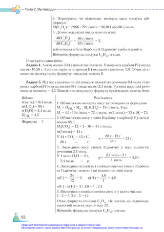 Тема 2. Вуглеводні
52
4. Перевіримо, чи відповідає молярна маса сполуки цій
формулі:
M(Сх
Hy
) = 2,966 ∙ 29 г/моль = 86,014 або 86 г/моль.
5. Ділимо одержані числа одне на одне:
M(Сх
Hy
)
M(C3
H7
)
=
86 г/моль
43 г/моль
= 2,
тобто індекси біля Карбону й Гідрогену треба подвоїти.
Відповідь: формула сполуки С6
Н14
, гексан.
Розв’яжіть самостійно.
Задача 4. Алкін масою 3,24 г повністю спалили. Утворився карбон(ІV) оксид
масою 10,56 г. Густина парів за нітроген(ІІ) оксидом становить 1,8. Обчисліть і
виведіть молекулярну формулу сполуки, назвіть її.
Задача 5. Під час спалювання вуглеводню кількістю речовини 0,4 моль утво-
рився карбон(ІV) оксид масою 88 г і вода масою 2,4 моль. Густина пари цієї речо-
вини за метаном — 4,5. Виведіть молекулярну формулу вуглеводню, назвіть його.
Відомо:
ν(вугл.) = 0,4 моль
m(CО2
) = 88 г
ν(H2
O) = 2,4 моль
DСН4
= 4,5
Розв’язання
1. Обчислюємо молярну масу вуглеводню за формулою
М1
= DCH4
∙ М2
; М2
(CH4
) = 16 г/моль. Тоді
М1
= 4,5 ∙ 16 г/моль = 72 г/моль; m(1 моль) = 72 г; Мr
= 72.
2. Обчислюємо масу атомів Карбону в карбон(ІV) оксиді
масою 88 г:
Мr
(CO2
) = 12 + 2 ∙ 16 = 44 г/моль;
m(1моль) = 44 г.
У 44 г CO2
— 12 г С,
88 г — х;
3. Знаходимо масу атомів Гідрогену у воді кількістю
речовини 2,4 моль.
У 1 моль H2
O — 2 г,
2,4 моль — у;
4. Знаходимо кількість і співвідношення атомів Карбону
та Гідрогену, знаючи їхні відносні атомні маси:
n(C) =
24
12
= 2; n(H) =
4,8
1
= 4,8.
n(C) : n(H) = 2 : 4,8 = 1 : 2,4.
5. Визначимо співвідношення атомів у цілих числах:
1 ∙ 5 = 5; 2,4 ∙ 5 = 12.
Отже, формула сполуки С5
Н12
. Це пентан, що відповідає
відносній молекулярній масі 72.
Відповідь: формула сполуки С5
Н12
, пентан.
Формула — ?
х =
88 г ∙ 12 г
44 г
= 24 г.
у =
2,4 моль ∙ 2 г
1 моль
= 4,8 г.
Право для безоплатного розміщення підручника в мережі Інтернет має
Міністерство освіти і науки України http://mon.gov.ua/ та Інститут модернізації змісту освіти https://imzo.gov.ua
 