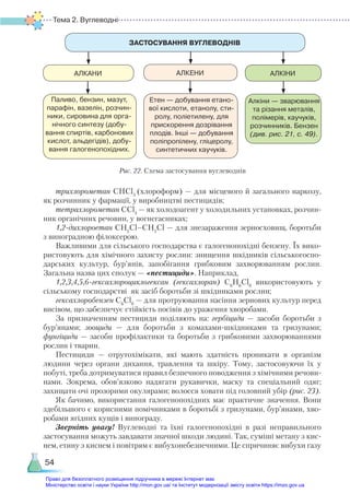 Тема 2. Вуглеводні
54
трихлорометан СНСl3
(хлороформ) — для місцевого й загального наркозу,
як розчинник у фармації, у виробництві пестицидів;
тетрахлорометан ССl4
— як холодоагент у холодильних установках, розчин-
ник органічних речовин, у вогнегасниках;
1,2-дихлороетан СН2
Сl–СН2
Сl — для знезараження зерносховищ, боротьби
з виноградною філоксерою.
Важливими для сільського господарства є галогенопохідні бензену. Їх вико-
ристовують для хімічного захисту рослин: знищення шкідників сільськогоспо-
дарських культур, бур’янів, запобігання грибковим захворюванням рослин.
Загальна назва цих сполук — «пестициди». Наприклад,
1,2,3,4,5,6-гексахлороциклогексан (гексахлоран) С6
Н6
Сl6
використовують у
сільському господарстві як засіб боротьби зі шкідниками рослин;
гексахлоробензен С6
Сl6
— для протруювання насіння зернових культур перед
висівом, що забезпечує стійкість посівів до ураження хворобами.
За призначенням пестициди поділяють на: гербіциди — засоби боротьби з
бур’янами; зооциди — для боротьби з комахами-шкідниками та гризунами;
фунгіциди  — засоби профілактики та боротьби з грибковими захворюваннями
рослин і тварин.
Пестициди — отрутохімікати, які мають здатність проникати в організм
людини через органи дихання, травлення та шкіру. Тому, застосовуючи їх у
побуті, треба дотримуватися правил безпечного поводження з хімічними речови-
нами. Зокрема, обов’язково надягати рукавички, маску та спеціальний одяг;
захищати очі прозорими окулярами; волосся ховати під головний убір (рис. 23).
Як бачимо, використання галогенопохідних має практичне значення. Вони
здебільшого є корисними помічниками в боротьбі з гризунами, бур’янами, хво-
робами ягідних кущів і винограду.
Зверніть увагу! Вуглеводні та їхні галогенопохідні в разі неправильного
застосування можуть завдавати значної шкоди людині. Так, суміші метану з кис-
нем, етину з киснем і повітрям є вибухонебезпечними. Це спричиняє вибухи газу
ЗАСТОСУВАННЯ ВУГЛЕВОДНІВ
АЛКАНИ АЛКЕНИ АЛКІНИ
Паливо, бензин, мазут,
парафін, вазелін, розчин­
ники, сировина для орга­
нічного синтезу (добу­
вання спиртів, карбонових
кислот, альдегідів), добу­
вання галогенопохідних.
Етен — добування етано­
вої кислоти, етанолу, сти­
ролу, поліетилену, для
прискорення дозрівання
плодів. Інші — добування
поліпропілену, гліцеролу,
синтетичних каучуків.
Алкіни — зварювання
та різання металів,
полімерів, каучуків,
розчинників. Бензен
(див. рис. 21, с. 49).
Рис. 22. Схема застосування вуглеводнів
Право для безоплатного розміщення підручника в мережі Інтернет має
Міністерство освіти і науки України http://mon.gov.ua/ та Інститут модернізації змісту освіти https://imzo.gov.ua
 